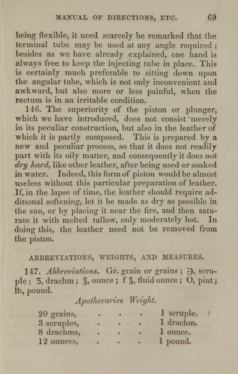 being flexible, it need scarcely be remarked that the terminal tube may be used at any angle required ; besides as we have already explained, one hand is always free to keep the injecting tube in place. This is certainly much preferable to sitting down upon the angular tube, which is not only inconvenient and awkward, but also more or less painful, when the rectum is in an irritable condition. 146. The superiority of the piston or plunger, which we have introduced, does not consist 'merely in its peculiar construction, but also in the leather of which it is partly composed. This is prepared by a new and peculiar process, so that it does not readily part with its oily matter, and consequently it does not dry hard, like other leather, after being used or soaked in water. Indeed, this form of piston would be almost useless without this particular preparation of leather. If, in the lapse of time, the leather should require ad- ditional softening, let it be made as dry as possible in the sun, or by placing it near the fire, and then satu- rate it with melted tallow, only moderately hot. In doing this, the leather need not be removed from the piston. ABBREVIATIONS, WEIGHTS, AND MEASURES. 147. Abbreviations. Gr. grain or grains ; 9, scru- ple ; 3, drachm ; §, ounce ; f §, fluid ounce ; O, pint; lb, pound. Apothecaries Weight. 20 grains, ... 1 scruple. / 3 scruples, ... 1 drachm. 8 drachms, ... 1 ounce. 12 ounces, ... 1 pound.