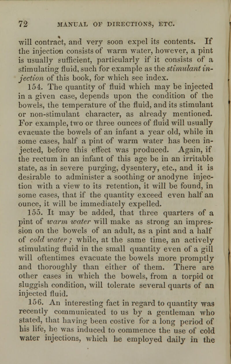 will contract, and very soon expel its contents. If the injection consists of warm water, however, a pint is usually sufficient, particularly if it consists of a stimulating fluid, such for example as the stimulant in- jection of this book, for which see index. 154. The quantity of fluid which may be injected in a given case, depends upon the condition of the bowels, the temperature of the fluid, and its stimulant or non-stimulant character, as already mentioned. For example, two or three ounces of fluid will usually evacuate the bowels of an infant a year old, while in some cases, half a pint of warm water has been in- jected, before this effect was produced. Again, if the rectum in an infant of this age be in an irritable state, as in severe purging, dysentery, etc., and it is desirable to administer a soothing or anodyne injec- tion with a view to its retention, it will be found, in some cases, that if the quantity exceed even half an ounce, it will be immediately expelled. 155. It may be added, that three quarters of a pint of warm water will make as strong an impres- sion on the bowels of an adult, as a pint and a half of cold water; while, at the same time, an actively stimulating fluid in the small quantity even of a gill will oftentimes evacuate the bowels more promptly and thoroughly than either of them. There are other cases in which the bowels, from a torpid oi sluggish condition, will tolerate several quarts of an injected fluid. 156. An interesting fact in regard to quantity was recently communicated to us by a gentleman who stated, that having been costive for a long period of bis life, he was induced to commence the use of cold water injections, which he employed daily in the