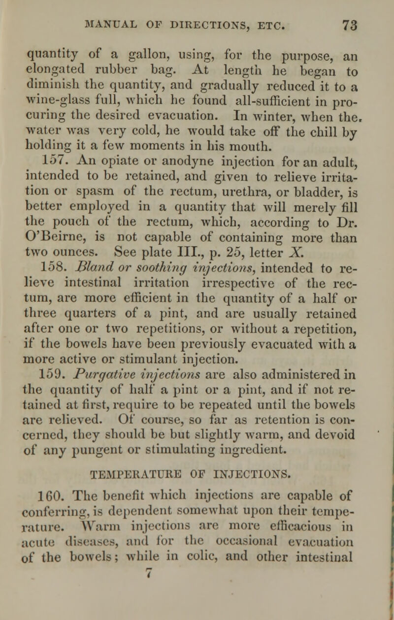 quantity of a gallon, using, for the purpose, an elongated rubber bag. At length he began to diminish the quantity, and gradually reduced it to a wine-glass full, which he found all-sufficient in pro- curing the desired evacuation. In winter, when the. water was very cold, he would take off the chill by holding it a few moments in his mouth. 157. An opiate or anodyne injection for an adult, intended to be retained, and given to relieve irrita- tion or spasm of the rectum, urethra, or bladder, is better employed in a quantity that will merely fill the pouch of the rectum, which, according to Dr. O'Beirne, is not capable of containing more than two ounces. See plate III., p. 25, letter X. 158. Bland or soothing injections, intended to re- lieve intestinal irritation irrespective of the rec- tum, are more efficient in the quantity of a half or three quarters of a pint, and are usually retained after one or two repetitions, or without a repetition, if the bowels have been previously evacuated with a more active or stimulant injection. 159. Purgative injections are also administered in the quantity of half a pint or a pint, and if not re- tained at first, require to be repeated until the bowels are relieved. Of course, so far as retention is con- cerned, they should be but slightly warm, and devoid of any pungent or stimulating ingredient. TEMPERATURE OF INJECTIONS. 160. The benefit which injections are capable of conferring, is dependent somewhat upon their tempe- rature. Warm injections are more efficacious in acute diseases, and for the occasional evacuation of the bowels; while in colic, and other intestinal