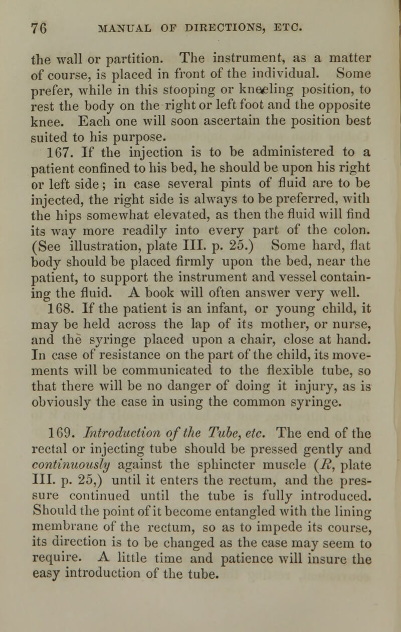 the wall or partition. The instrument, as a matter of course, is placed in front of the individual. Some prefer, while in this stooping or kneeling position, to rest the hody on the right or left foot and the opposite knee. Each one will soon ascertain the position best suited to his purpose. 167. If the injection is to be administered to a patient confined to his bed, he should be upon his right or left side; in case several pints of fluid are to be injected, the right side is always to be preferred, with the hips somewhat elevated, as then the fluid will find its way more readily into every part of the colon. (See illustration, plate III. p. 25.) Some hard, flat body should be placed firmly upon the bed, near the patient, to support the instrument and vessel contain- ing the fluid. A book will often answer very well. 168. If the patient is an infant, or young child, it may be held across the lap of its mother, or nurse, and the syringe placed upon a chair, close at hand. In case of resistance on the part of the child, its move- ments will he communicated to the flexible tube, so that there will be no danger of doing it injury, as is obviously the case in using the common syringe. 169. Introduction of the Tube, etc. The end of the rectal or injecting tube should be pressed gently and continuously against the sphincter muscle (T£, plate III. p. 25,) until it enters the rectum, and the pres- sure continued until the tube is fully introduced. Should the point of it become entangled with the lining membrane of the rectum, so as to impede its course, its direction is to be changed as the case may seem to require. A little time and patience will insure the easy introduction of the tube.