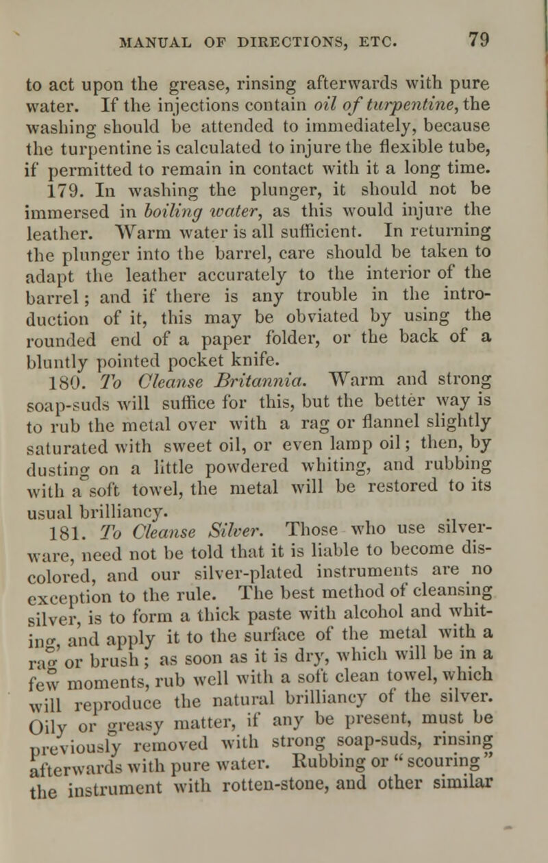 to act upon the grease, rinsing afterwards with pure water. If the injections contain oil of turpentine, the washing should be attended to immediately, because the turpentine is calculated to injure the flexible tube, if permitted to remain in contact with it a long time. 179. In washing the plunger, it should not be immersed in boiling water, as this would injure the leather. Warm water is all sufficient. In returning the plunger into the barrel, care should be taken to adapt the leather accurately to the interior of the barrel; and if there is any trouble in the intro- duction of it, this may be obviated by using the rounded end of a paper folder, or the back of a bluntly pointed pocket knife. 180. To Cleanse Britannia. Warm and strong soap-suds will suffice for this, but the better way is to rub the metal over with a rag or flannel slightly saturated with sweet oil, or even lamp oil; then, by dusting on a little powdered whiting, and rubbing with a°soft towel, the metal will be restored to its usual brilliancy. 181. To Cleanse Silver. Those who use silver- ware, need not be told that it is liable to become dis- colored, and our silver-plated instruments are no exception to the rule. The best method of cleansing silver, is to form a thick paste with alcohol and whit- ing and apply it to the surface of the metal with a rag or brush ; as soon as it is dry, which will be in a few moments, rub well with a soft clean towel, which will reproduce the natural brilliancy of the silver. Oily or greasy matter, if any be present, must be previously removed with strong soap-suds, rinsing afterwards with pure water. Rubbing or « scouring the instrument with rotten-stone, and other similar