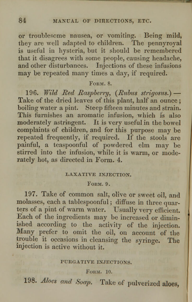 or troublesome nausea, or vomiting. Being mild, they are well adapted to children. The pennyroyal is useful in hysteria, but it should be remembered that it disagrees with some people, causing headache, and other disturbances. Injections of these infusions may be repeated many times a day, if required. Form. 8. 196. Wild Red Raspberry, (Rubus strif/osus.) — Take of the dried leaves of this plant, half an ounce; boiling water a pint. Steep fifteen minutes and strain. This furnishes an aromatic infusion, which is also moderately astringent. It is very useful in the bowel complaints of children, and for this purpose may be repeated frequently, if required. If the stools are painful, a teaspoonful of powdered elm may be stirred into the infusion, while it is warm, or mode- rately hot, as directed in Form. 4. LAXATIVE INJECTION. Form. 9. 197. Take of common salt, olive or sweet oil, and molasses, each a tablespoonful; diffuse in three quar- ters of a pint of warm water. Usually very efficient. Each of the ingredients may be increased or dimin- ished according to the activity of the injection. Many prefer to omit the oil, on account of the trouble it occasions in cleansing the syringe. The injection is active without it. purgative injections. Form. jo. 198. Aloes and Soap. Take of pulverized aloes,