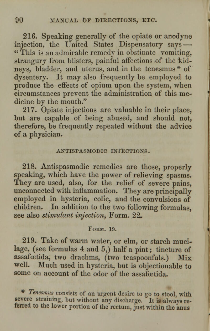 216. Speaking generally of the opiate or anodyne injection, the United States Dispensatory says —  This is an admirable remedy in obstinate vomiting, strangury from blisters, painful affections of the kid- neys, bladder, and uterus, and in the tenesmus * of dysentery. It may also frequently be employed to produce the effects of opium upon the system, when circumstances prevent the administration of this me- dicine by the mouth. 217. Opiate injections are valuable in their place, but are capable of being abused, and should not, therefore, be frequently repeated without the advice of a physician. ANTISPASMODIC INJECTIONS. 218. Antispasmodic remedies are those, properly speaking, which have the power of relieving spasms. They are used, also, for the relief of severe pains, unconnected with inflammation. They are principally employed in hysteria, colic, and the convulsions of children. In addition to the two following formulas, see also stimulant injection, Form. 22. Form. 19. 219. Take of warm water, or elm, or starch muci- lage, (see formulas 4 and 5,) half a pint; tincture of assafoetida, two drachms, (two teaspoonfuls.) Mix well. Much used in hysteria, but is objectionable to some on account of the odor of the assafoetida. * Tenesmus consists of an urgent desire to go to stool, with severe straining, but without any discharge. It is always re- ferred to the lower portion of the rectum, just within the anus