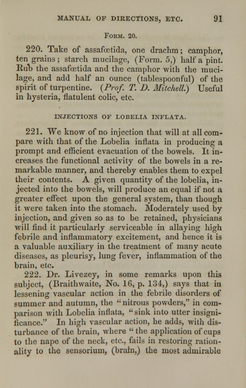 Form. 20. 220. Take of assafoetida, one drachm; camphor, ten grains; starch mucilage, (Form. 5,) half a pint. Rub the assafoetida and the camphor with the muci- lage, and add half an ounce (tablespoonful) of the spirit of turpentine. {Prof. T. D. Mitchell.) Useful in hysteria, flatulent colic, etc. INJECTIONS OF LOBELIA INFLATA. 221. We know of no injection that will at all com- pare with that of the Lobelia inflata in producing a prompt and efficient evacuation of the bowels. It in- creases the functional activity of the bowels in a re- markable manner, and thereby enables them to expel their contents. A given quantity of the lobelia, in- jected into the bowels, will produce an equal if not a greater effect upon the general system, than though it were taken into the stomach. Moderately used by injection, and given so as to be retained, physicians will find it particularly serviceable in allaying high febrile and inflammatory excitement, and hence it is a valuable auxiliary in the treatment of many acute diseases, as pleurisy, lung fever, inflammation of the brain, etc. 222. Dr. Livezey, in some remarks upon this subject, (Braithwaite, No. 16, p. 134,) says that in lessening vascular action in the febrile disorders of summer and autumn, the nitrous powders, in com- parison with Lobelia inflata, sink into utter insigni- ficance. In high vascular action, he adds, with dis- turbance of the brain, where the application of cups to the nape of the neck, etc., fails in restoring ration- ality to the sensorium, (brain,) the most admirable