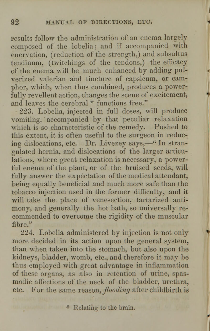 results follow the administration of an enema largely composed of the lohelia; and if accompanied with enervation, (reduction of the strength.) and subsultus tendinum, (twitehings of the tendons,) the efficacy of the enema will be much enhanced by adding pul- verized valerian and tincture of capsicum, or cam- phor, which, when thus combined, produces a power- fully revellent action, changes the scene of excitement, and leaves the cerebral * functions free. 223. Lobelia, injected in full doses, will produce vomiting, accompanied by that peculiar relaxation which is so characteristic of the remedy. Pushed to this extent, it is often useful to the surgeon in reduc- ing dislocations, etc. Dr. Livezey says,— In stran- gulated hernia, and dislocations of the larger articu- lations, where great relaxation is necessary, a power- ful enema of the plant, or of the bruised seeds, will fully answer the expectation of the medical attendant, being equally beneficial and much more safe than the tobacco injection used in the former difficulty, and it will take the place of venesection, tartarized anti- mony, and generally the hot bath, so universally re- commended to overcome the rigidity of the muscular fibre. 224. Lobelia administered by injection is not only more decided in its action upon the general system, than when taken into the stomach, but also upon the kidneys, bladder, womb, etc., and therefore it may be thus employed with great advantage in inflammation of these organs, as also in retention of urine, spas- modic affections of the neck of the bladder, urethra, etc. For the same reason, flooding after childbirth is * Relating to the brain.