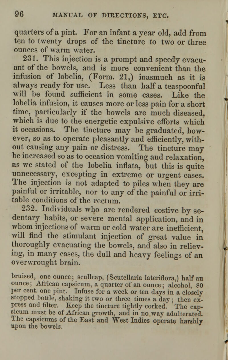 quarters of a pint. For an infant a year old, add from ten to twenty drops of the tincture to two or three ounces of warm water. 231. This injection is a prompt and speedy evacu- ant of the bowels, and is more convenient than the infusion of lobelia, (Form. 21,) inasmuch as it is always ready for use. Less than half a teaspoonful will be found sufficient in some cases. Like the lobelia infusion, it causes more or less pain for a short time, particularly if the bowels are much diseased, which is due to the energetic expulsive efforts which it occasions. The tincture may be graduated, how- ever, so as to operate pleasantly and efficiently, with- out causing any pain or distress. The tincture may be increased so as to occasion vomiting and relaxation, as we stated of the lobelia inflata, but this is quite unnecessary, excepting in extreme or urgent cases. The injection is not adapted to piles when they are painful or irritable, nor to any of the painful or irri- table conditions of the rectum. 232. Individuals who are rendered costive by se- dentary habits, or severe mental application, and in whom injections of warm or cold water are inefficient, will find the stimulant injection of great value in thoroughly evacuating the bowels, and also in reliev- ing, in many cases, the dull and heavy feelings of an overwrought brain. bruised, one ounce; scullcap, (Scutellaria lateriflora,) half an ounce; African capsicum, a quarter of an ounce; alcohol, 80 per cent, one pint. Infuse for a week or ten days in a closely stopped bottle, shaking it two or three times a day ; then ex- press and filter. Keep the tincture tightly corked. The cap- sicum must be of African growth, and in no. way adulterated. The capsicums of the East and West Indies operate harshly upon the bowels.