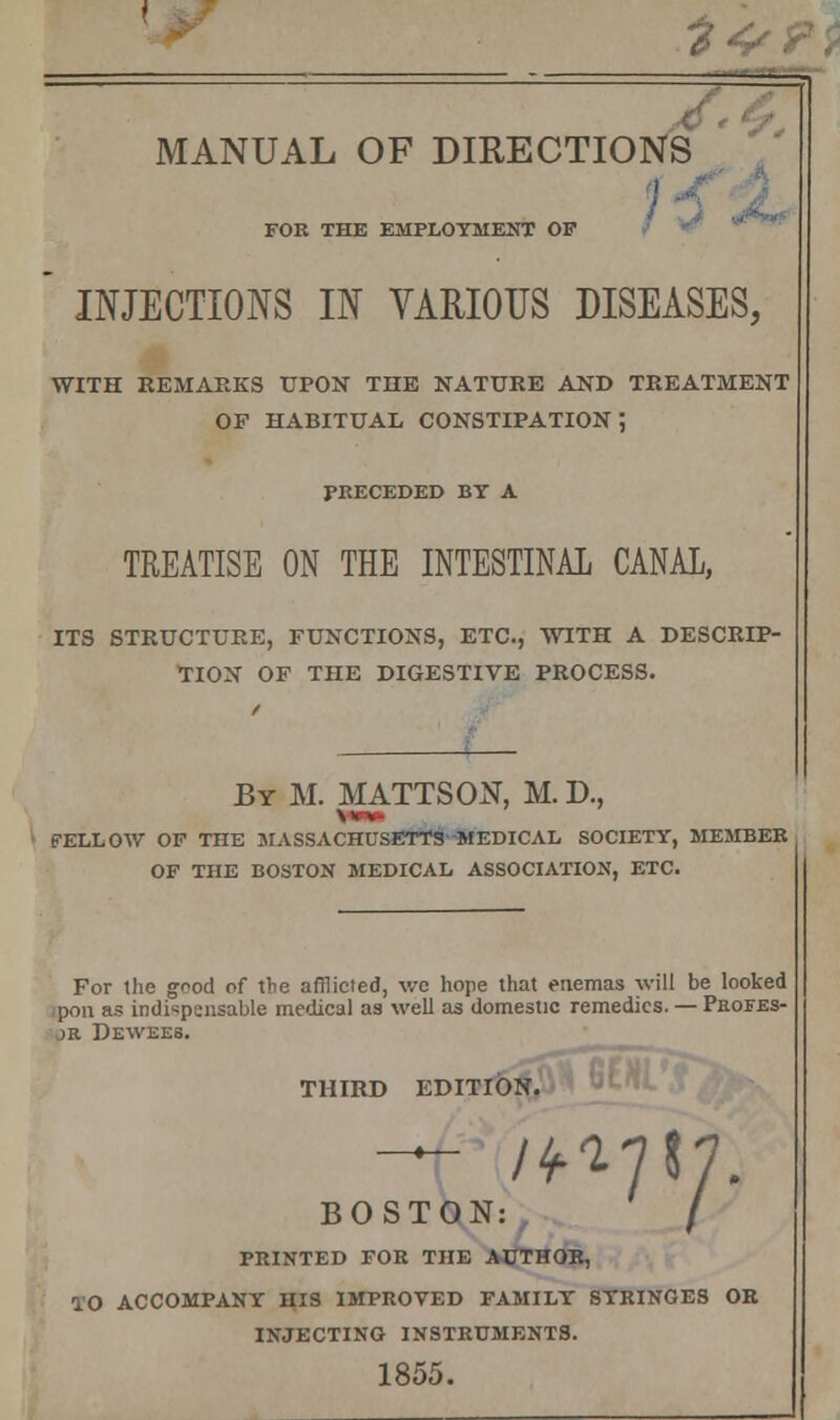 ______f MANUAL OF DIRECTIONS FOR THE EMPLOYMENT OF  INJECTIONS IN VARIOUS DISEASES, WITH REMARKS UPON THE NATURE AND TREATMENT OP HABITUAL CONSTIPATION; PRECEDED BY A TREATISE ON THE INTESTINAL CANAL, ITS STRUCTURE, FUNCTIONS, ETC., WITH A DESCRIP- TION OF THE DIGESTIVE PROCESS. By M. MATTSON, M. D., • FELLOW OF THE MASSACHUSETTS MEDICAL SOCIETY, MEMBER OF THE BOSTON MEDICAL ASSOCIATION, ETC. For the g^od of the afflicted, we hope that enemas will be looked pon as indispensable medical as well as domestic remedies. — Profes- jr Dewees. THIRD EDITION. OSTON: / B PRINTED FOR THE AUTHOR, TO ACCOMPANY HIS IMPROVED FAMILY SYRINGES OR INJECTING INSTRUMENTS. 1855.