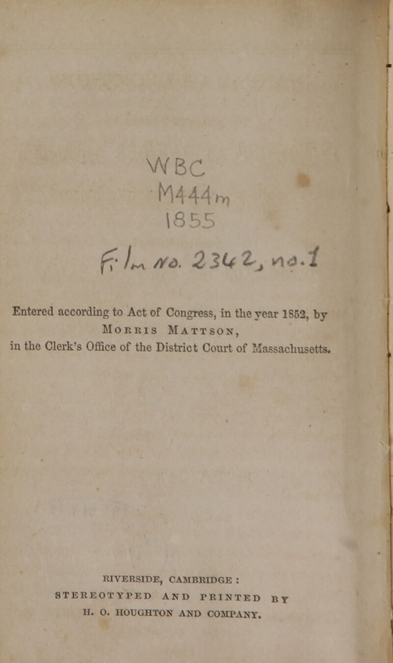 WBC M444 1855 Entered according to Act of Congress, in the year 1852, by Morris Mattson, in the Clerk's Office of the District Court of Massachusetts. RIVERSIDE, CAMBRIDGE : STEREOTYPED AND PRINTED BY