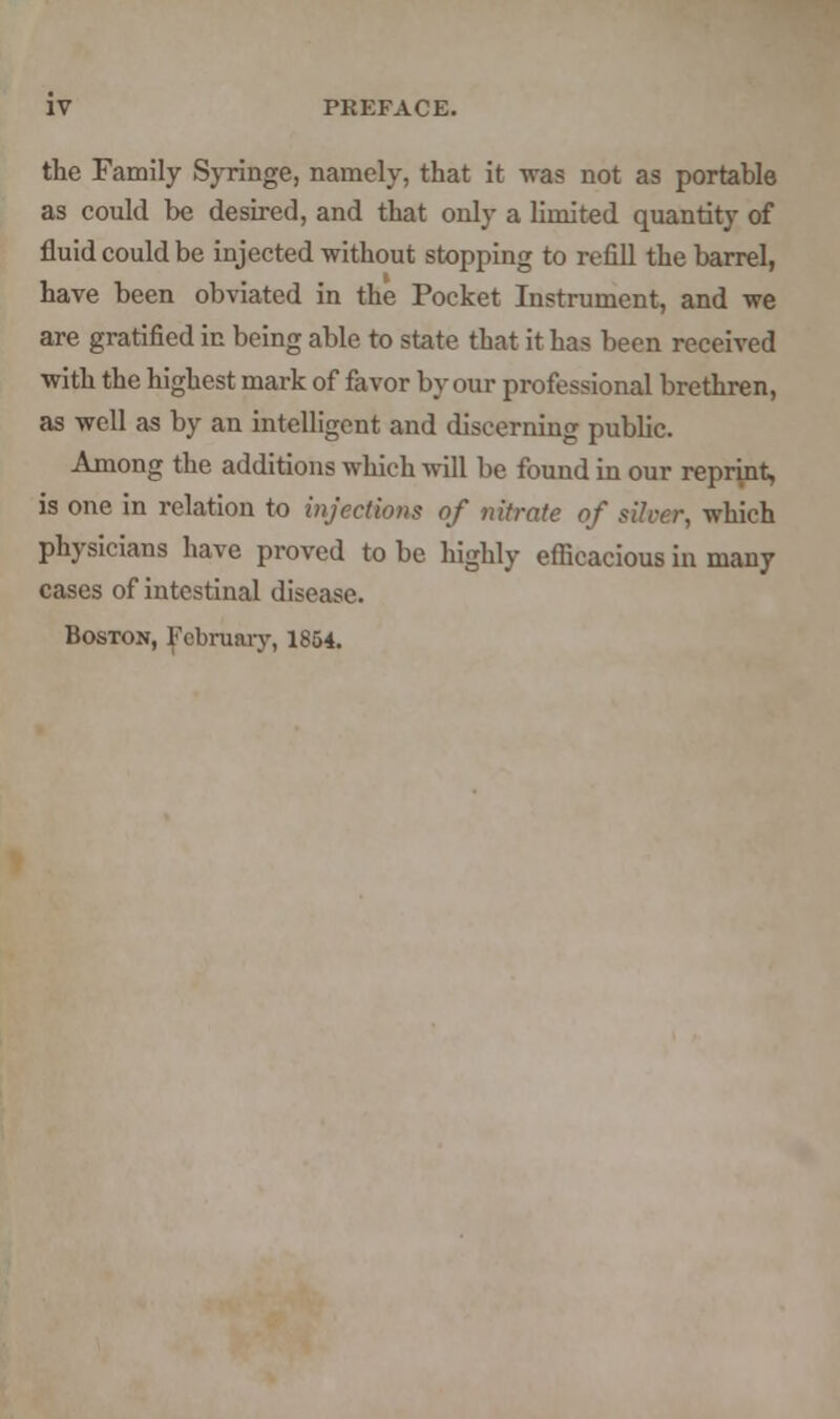 the Family Syringe, namely, that it was not as portable as could be desired, and that only a limited quantity of fluid could be injected without stopping to refill the barrel, have been obviated in the Pocket Instrument, and we are gratified in being able to state that it has been received with the highest mark of favor by our professional brethren, as well as by an intelligent and discerning public. Among the additions which will be found in our reprint, is one in relation to injections of nitrate of silver, which physicians have proved to be highly efficacious in many cases of intestinal disease. Boston, February, 1854.