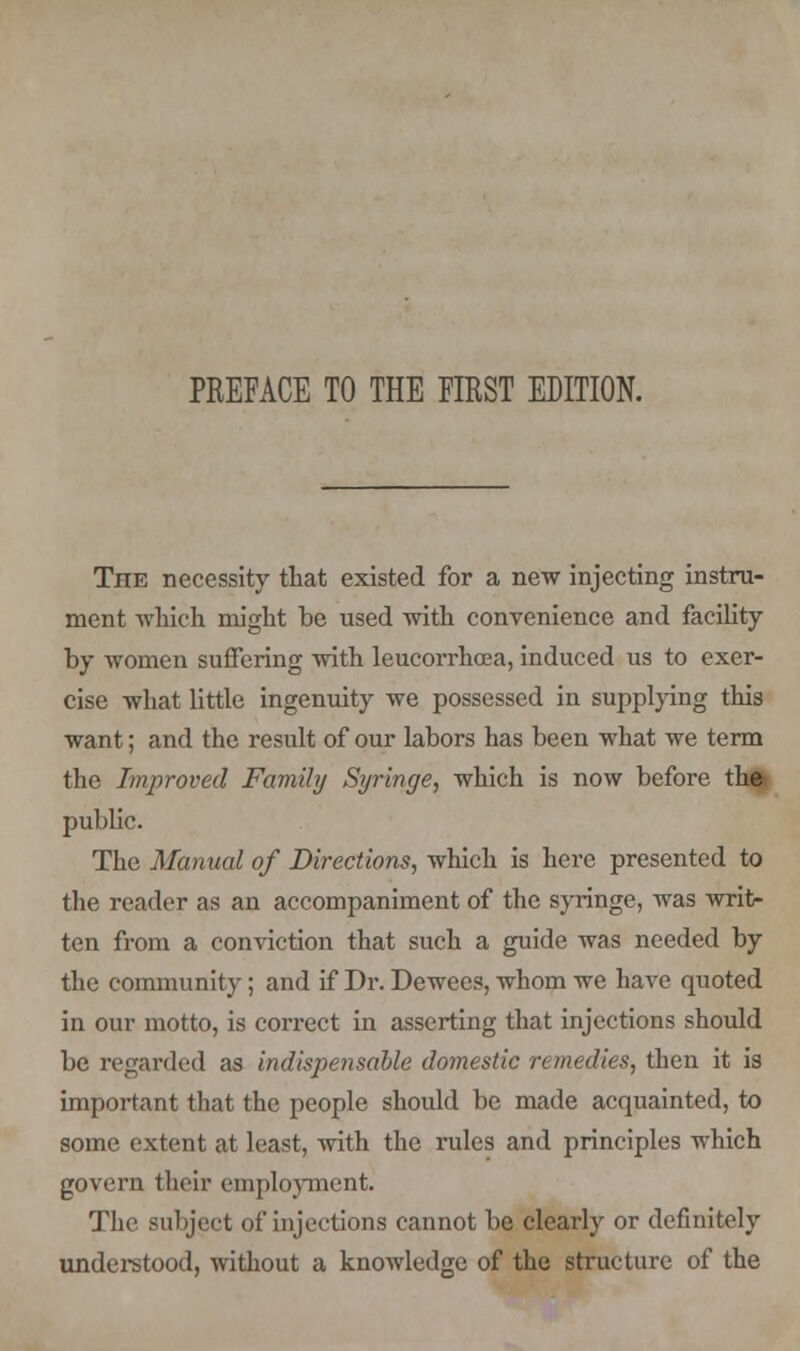 TnE necessity that existed for a new injecting instru- ment which might be used with convenience and facility by women suffering with leucorrhcea, induced us to exer- cise what little ingenuity we possessed in supplying this want; and the result of our labors has been what we term the Improved Family Syringe, which is now before the- public. The Manual of Directions, which is here presented to the reader as an accompaniment of the syringe, was writ- ten from a conviction that such a guide was needed by the community; and if Dr. Dewees, whom we have quoted in our motto, is correct in asserting that injections should be regarded as indispensable domestic remedies, then it is important that the people should be made acquainted, to some extent at least, with the rules and principles which govern their employment. The subject of injections cannot be clearly or definitely understood, without a knowledge of the structure of the