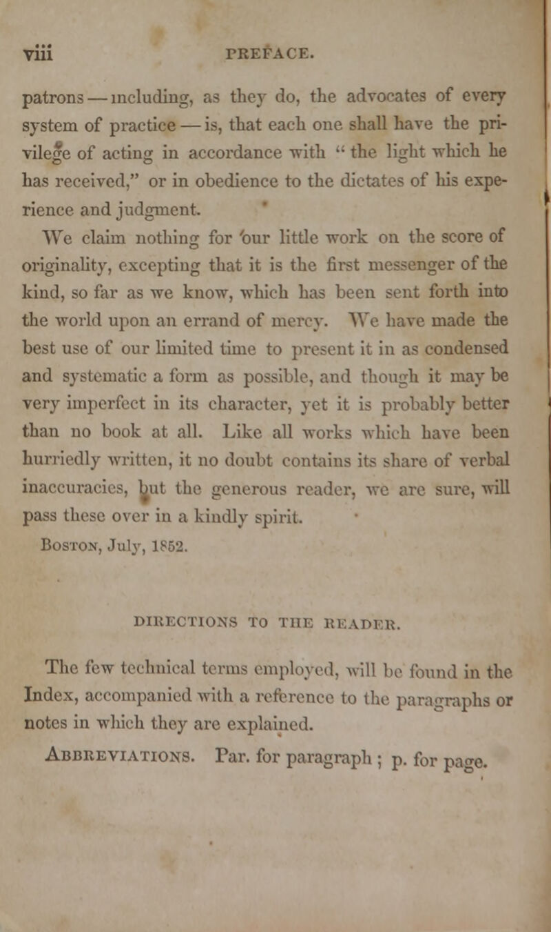 patrons — including, as they do, the advocates of every system of practice — is, that each one shall have the pri- vilege of acting in accordance with  the light which he has received, or in obedience to the dictates of his expe- rience and judgment. We claim nothing for 'our little work on the score of Originality, excepting that it is the first messenger of the kind, so far as we know, which has been sent forth into the world upon an errand of mercy. We have made the best use of our limited time to present it in as condensed and systematic a form as possible, and though it may be very imperfect in its character, yet it is probably better than no book at all. Like all works which have been hurriedly written, it no doubt contains its share, of verbal inaccuracies, but the generous reader, we are sure, will pass these over in a kindly spirit. Boston, July, 1852. DIRECTIONS TO THE READER. The few technical terms employed, will bo found in the Index, accompanied with a reference to the paragraphs or notes in which they arc explained. Abbreviations. Tar. for paragraph ; p. for pa^e.