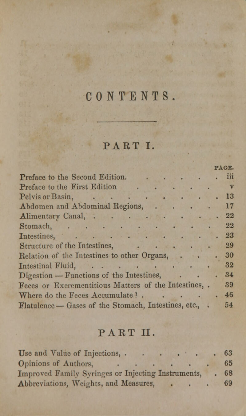 CONTENTS. PART I. PAGE. Preface to the Second Edition. iii Preface to the First Edition v Pelvis orBasin, 13 Abdomen and Abdominal Regions, . . . . 17 Alimentary Canal, 22 Stomach, 22 Intestines, 23 Structure of the Intestines, 29 Relation of the Intestines to other Organs, . . .30 Intestinal Fluid, 32 Digestion — Functions of the Intestines, . . .34 Feces or Excrcmentitious Matters of the Intestines, . 39 Where do the Feces Accumulate ? . . . . .46 Flatulence — Gases of the Stomach, Intestines, etc., . 54 PART IT. Use and Value of Injections, . . . . ■ . .63 Opinions of Authors, 65 Improved Family Syringes or Injecting Instruments, . 68 Abbreviations, Weights, and Measures, ... 69