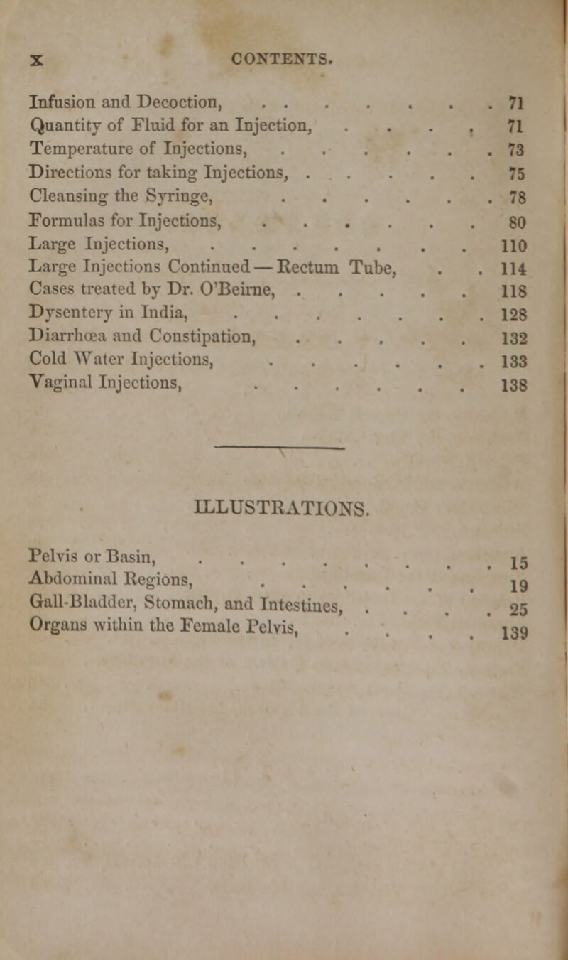 Infusion and Decoction, 71 Quantity of Fluid for an Injection, ... 71 Temperature of Injections, 73 Directions for taking Injections, 75 Cleansing the Syringe, 78 Formulas for Injections, 80 Large Injections, . 110 Large Injections Continued — Rectum Tube, . .114 Cases treated by Dr. O'Beime, 118 Dysentery in India, 128 Diarrhoea and Constipation, 132 Cold Water Injections, 133 Vaginal Injections, 138 ILLUSTRATIONS. Pelvis or Basin, U Abdominal Regions, .... 19 Gail-Bladder, Stomach, and Intestines, . ,25 Organs within the Female Pelvis, . 139