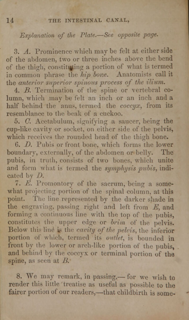 Explanation of the Plate.—See opposite page. 3. A. Prominence which may be felt at either side of the abdomen, two or three inches above the bend of the thigh, constituting a portion of what is termed in common phrase the hip bone. Anatomists call it the anterior superior spinous process of the ilium. 4. B. Termination of the spine or vertebral co- lumn, which may be felt an inch or an inch and a half behind the anus, termed the coccyx, from its resemblance to the beak of a cuckoo. 5. C. Acetabulum, signifying a saucer, being the cup-like cavity or socket, on either side of the pelvis, which receives the rounded head of the thigh bone. G. D. Pubis or front bone, which forms the lower boundary, externally, of the abdomen or belly. The pubis, in truth, eon>ists of two bones, which unite and form what is termed the symphysis pubis, indi- cated by /). 7. E. Promontory of the sacrum, being a some- what projecting portion of the spinal column, at this point. The line represented by the darker shade in the engraving, passing right and left from E, and forming- a continuous line with the top of the pubis, constitutes the upper edge or brim of the pelvis. Below this line i.s the cavity of the pelvis, the inferior portion of which, termed its outlet, is hounded in front by the lower or arch-like portion of the pubis, and behind by the coccyx or terminal portion of the spine, as seen at />'. 8. We may remark, in passing,— for we wish to render this little treatise as useful as possible to the fairer portion of our readers,—that childbirth is some-