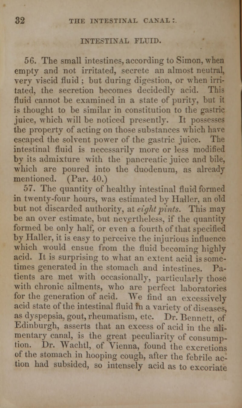 INTESTINAL FLUID. 56. The small intestines, according to Simon, when empty and not irritated, secrete an almost neutral, very viscid fluid ; but during digestion, or when irri- tated, the secretion becomes decidedly acid. This fluid cannot be examined in a state ot* purity, but it is thought to be similar in constitution to the gastric juice, which will be noticed presently. It possesses the property of acting on those substances which have escaped the solvent power of the gastric juice. The intestinal fluid is necessarily more or less modified by its admixture with the pancreatic juice and bile, which are poured into the duodenum, as already mentioned. (Par. 40.) 57. The quantity of healthy intestinal fluid formed in twenty-four hours, was estimated by llaller, an old but not discarded authority, at eight pints. This may be an over estimate, but nevertheless, if the quantity formed be only half, or even a fourth of that specified by llaller, it is easy to perceive the injurious influence which would ensue from the fluid becoming highly acid. It is surprising to what an extent acid is some- times generated in the stomach and intestines. Pa- tients are met with occasionally, particularly those with chronic ailments, who are perfect laboratories for the generation of acid. ATe find an excessively acid state of the intestinal fluid hi a variety of diseases, as dyspepsia, gout, rheumatism, etc. Dr. Bennett, of Edinburgh, asserts that an excess of acid in the ali- mentary canal, is the great peculiarity of consump- tion. Dr. Wachtl, of Vienna, found the excretions of the stomach in hooping cough, after the febrile ac- tion had subsided, so intensely acid as to excoriate