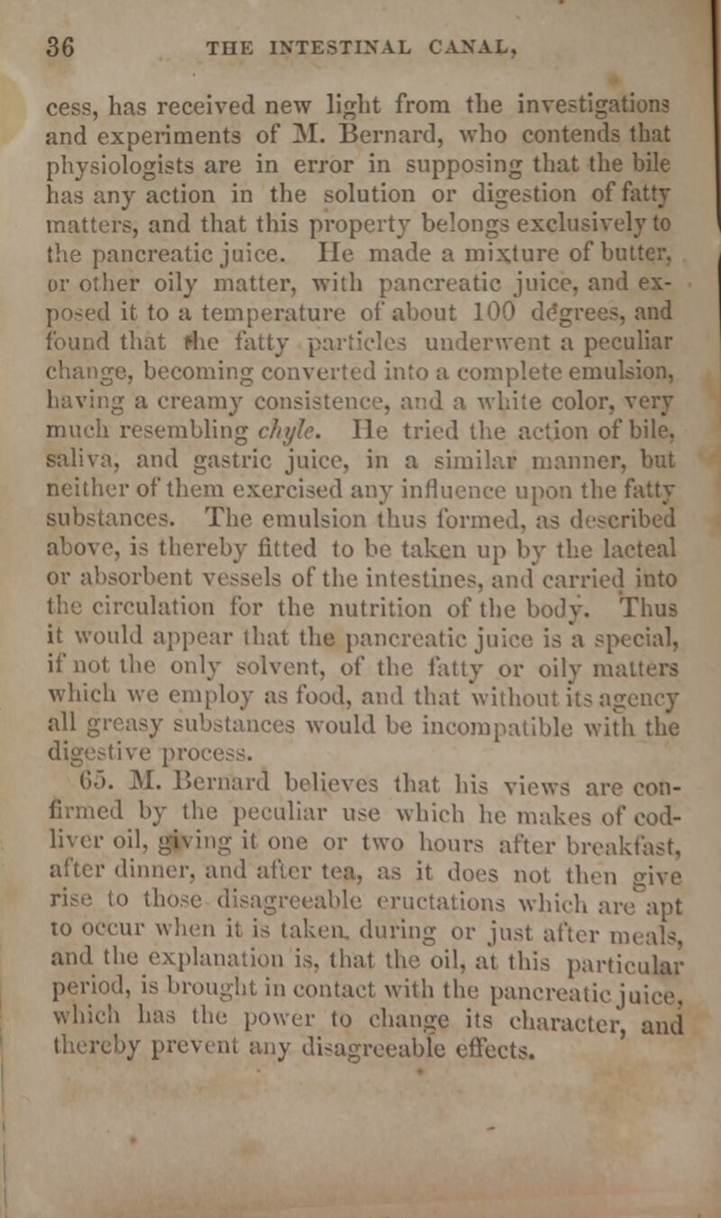 cess, has received new light from the investigations and experiments of M. Bernard, who contends that physiologists are in error in supposing that the bile has any action in the solution or digestion of fatty matters, and that this property belongs exclusively to the pancreatic juice. lie made a mixture of butter, or other oily matter, with pancreatic juice, and ex- posed it to a temperature of about 100 degrees, and found that fhe fatty particles underwent a peculiar change, becoming converted into a complete emulsion, having a creamy consistence, and a white color, very much resembling chyle. lie tried the action of bile, saliva, and gastric juice, in a similar manner, but neither of them exercised any influence upon the fatty substances. The emulsion thus formed, as described above, is thereby fitted to be taken up by the lacteal or absorbent vessels of the intestines, and carried into circulation For the nutrition of the body. Thus it would appear that the pancreatic juice is a special, if not the only solvent, of the fatty or oily matters which we employ as food, and that without its agency all greasy substances would be incompatible with the digestive proce 65. M. Bernard believes that his views are con- firmed by the peculiar use which he makes of cod- liver oil, giving it one or two hours after breakfast, after dinner, and after tea, as it does not then give rise to those disagreeable eructations which are' apt to occur when it is taken, during or just after meals, and the explanation is, that the oil, at this particular period, is brought in contact with the pancreatic juice, which has the power to change its character and thereby prevent any disagreeable effects.