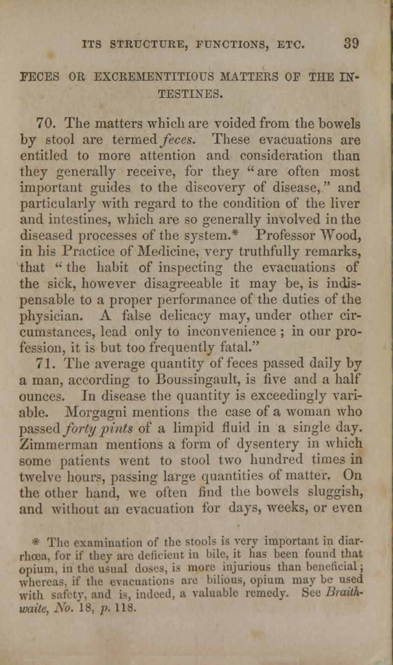 FECES OR EXCREMENTITIOUS MATTERS OF THE IN- TESTINES. 70. The matters which are voided from the bowels by stool are termed feces. These evacuations are entitled to more attention and consideration than they generally receive, for they are often most important guides to the discovery of disease, and particularly with regard to the condition of the liver and intestines, which are so generally involved in the diseased processes of the system.* Professor Wood, in his Practice of Medicine, very truthfully remarks, that  the habit of inspecting the evacuations of the sick, however disagreeable it may be, is indis- pensable to a proper performance of the duties of the physician. A false delicacy may, under other cir- cumstances, lead only to inconvenience ; in our pro- fession, it is but too frequently fatal. 71. The average quantity of feces passed daily by a man, according to Boussingault, is five and a half ounces. In disease the quantity is exceedingly vari- able. Morgagni mentions the case of a woman who passed forty pints of a limpid fluid in a single day. Zimmerman mentions a form of dysentery in which some patients went to stool two hundred times in twelve hours, passing large quantities of matter. On the other hand, we often find the bowels sluggish, and without an evacuation for days, weeks, or even * The examination of the stools is very important in diar- rhoea, for if they are deficient in bile, it has been found that opium, in the usual doses, is more injurious than beneficial; whereas, if the evacuations are bilious, opium may be used with safety, and is, indeed, a valuable remedy. See Braith- ivaite, No. 18, ]). 118.