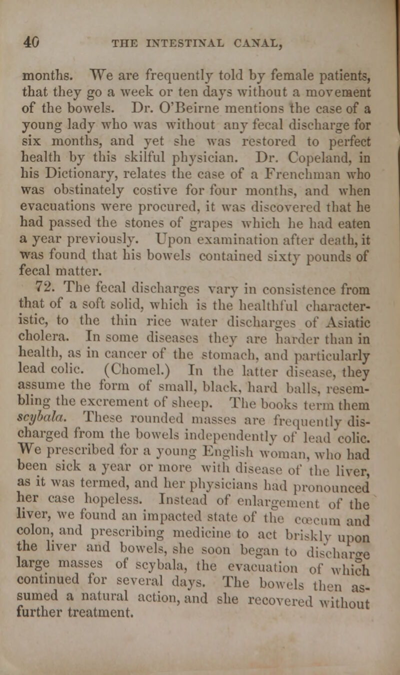 months. We are frequently told by female patients, that they go a week or ten days without a movement of the bowels. Dr. O'Beirne mentions the ease of a young lady who was without any fecal discharge for six months, and yet she was restored to perfect health by this skilful physician. Dr. Copeland, in his Dictionary, relates the case of a Frenchman who was obstinately costive for four months, and when evacuations were procured, it was discovered that he had passed the stones of grapes which he had eaten a year previously. Upon examination after death, it was found that his bowels contained sixty pounds of fecal matter. 72. The fecal discharges vary in consistence from that of a soft solid, which is the healthful character- istic, to the thin rice water discharges of Asiatic cholera. In some diseases they are harder than in health, as in cancer of the stomach, and particularly lead colic. (Chomel.) In the latter disease, they assume the form of small, black, hard balls, resem- bling the excrement of sheep. The books term them scybala. These rounded masses arc frequently dis- charged from the bowels independently of lead colic We prescribed for a young English woman, who had been sick a year or more with disease of the liver as it was termed, and her physicians had pronounced her case hopeless. Instead of enlargement of the liver, we found an impacted state of the coecum and colon, and prescribing medicine to act briskly upon the liver and bowels, she soon began to discharge large masses of scybala, the evacuation 0f which continued for several days. The bowels then as- sumed a natural action, and she recovered without further treatment.