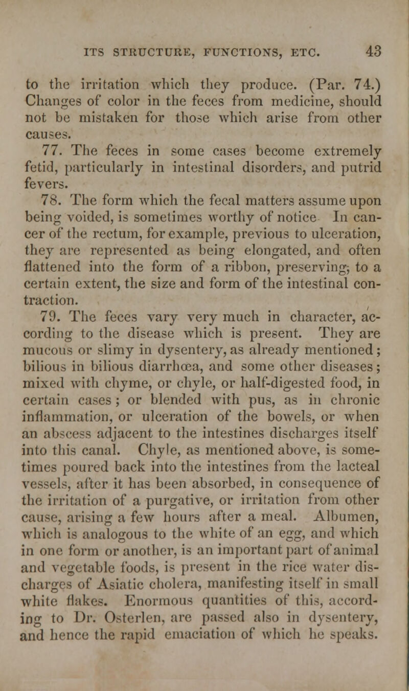 to the irritation which they produce. (Par. 74.) Changes of color in the feces from medicine, should not be mistaken for those which arise from other causes. 77. The feces in some cases become extremely fetid, particularly in intestinal disorders, and putrid fevers. 78. The form which the fecal matters assume upon being voided, is sometimes worthy of notice In can- cer of the rectum, for example, previous to ulceration, they are represented as being elongated, and often flattened into the form of a ribbon, preserving; to a certain extent, the size and form of the intestinal con- traction. 79. The feces vary very much in character, ac- cording to the disease which is present. They are mucous or slimy in dysentery, as already mentioned; bilious in bilious diarrhoea, and some other diseases; mixed with chyme, or chyle, or half-digested food, in certain cases ; or blended with pus, as in chronic inflammation, or ulceration of the bowels, or when an abscess adjacent to the intestines discharges itself into this canal. Chyle, as mentioned above, is some- times poured back into the intestines from the lacteal vessels, after it has been absorbed, in consequence of the irritation of a purgative, or irritation from other cause, arising a few hours after a meal. Albumen, which is analogous to the white of an egg, and which in one form or another, is an important part of animal and vegetable foods, is present in the rice water dis- charges of Asiatic cholera, manifesting itself in small white flakes. Enormous quantities of this, accord- ing to Dr. Osterlen, are passed also in dysentery, and hence the rapid emaciation of which he speaks.