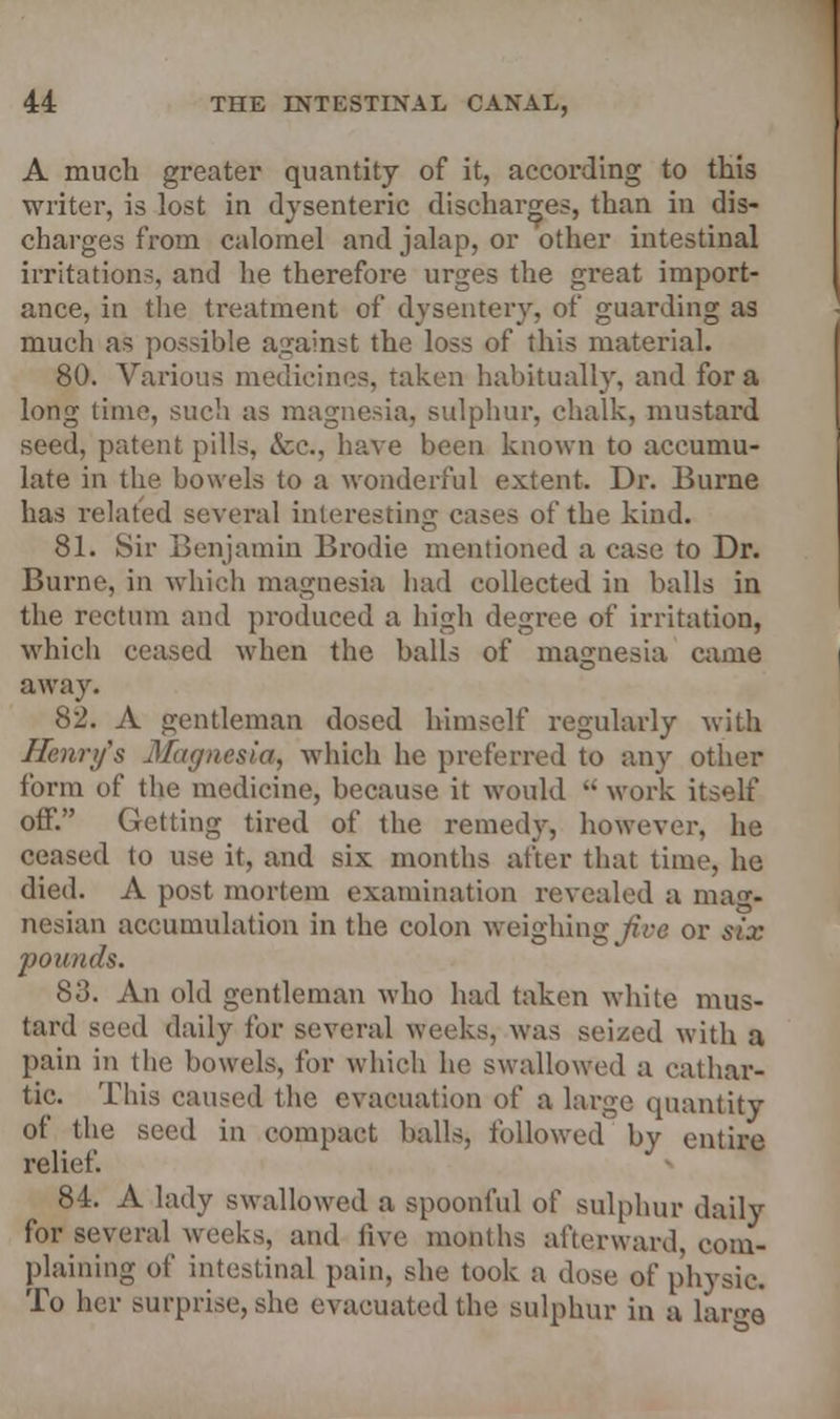 A much greater quantity of it, according to this writer, is lost in dysenteric discharges, than in dis- charges from calomel and jalap, or other intestinal irritations, and he therefore urges the gi'eat import- ance, in the treatment of dysentery, of guarding as much as possible against the loss of this material. 80. Various medicines, taken habitually, and for a long lime, such as magnesia, sulphur, chalk, mustard seed, patent pills, &c, have been known to accumu- late in the bowels to a wonderful extent. Dr. Burne has related several interesting cases of the kind. 81. Sir Benjamin Brodie mentioned a case to Dr. Burne, in which magnesia had collected in balls in the rectum and produced a high degree of irritation, which ceased when the balls of magnesia came away. 82. A gentleman dosed himself regularly with Henry's Magnesia, which he preferred to any other form of the medicine, because it would  work itself off. Getting tired of the remedy, however, he ceased to use it, and six months after that time, he died. A post mortem examination revealed a mag* nesian accumulation in the colon weighing Jive or six jyounds. 83. An old gentleman who had taken white mus- tard seed daily for several weeks, was seized with a pain in the bowels, for which he swallowed a cathar- tic. This caused the evacuation of a large quantity of the seed in compact balls, followed by entire relief. 84. A lady swallowed a spoonful of sulphur daily for several weeks, and five months afterward, com- plaining of intestinal pain, she took a dose of physic. To her surprise, she evacuated the sulphur in a lar<*e