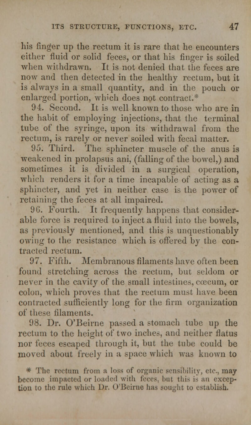 his finger up the rectum it is rare that he encounters either fluid or solid feces, or that his finger is soiled when withdrawn. It is not denied that the feces are now and then detected in the healthy rectum, but it is always in a small quantity, and in the pouch or enlarged portion, which does not contract.* 94. Second. It is well known to those who are in the habit of employing injections, that the terminal tube of the syringe, upon its withdrawal from the rectum, is rarely or never soiled with fecal matter. 95. Third. The sphincter muscle of the anus is weakened in prolapsus ani, (falling of the bowel,) and sometimes it is divided in a surgical operation, which renders it for a time incapable of acting as a sphincter, and yet in neither case is the power of retaining the feces at all impaired. 9G. Fourth. It frequently happens that consider- able force is required to inject a fluid into the bowels, as previously mentioned, and this is unquestionably owing to the resistance which is offered by the con- traded rectum. 97. Fifth. Membranous filaments have often been found stretching across the rectum, but seldom or never in the cavity of the small intestines, ececum, or colon, which proves that the rectum must have been contracted sufficiently long for the firm organization of these filaments. 98. Dr. O'Beirne passed a stomach tube up the rectum to the height of two inches, and neither flatus nor feces escaped through it, but the tube could be moved about freely in a space which was known to * The rectum from a loss of organic sensibility, etc., may become impacted or loaded with feces, but tliis is an excep- tion to the rule which Dr. O'Beirne has sought to establish.