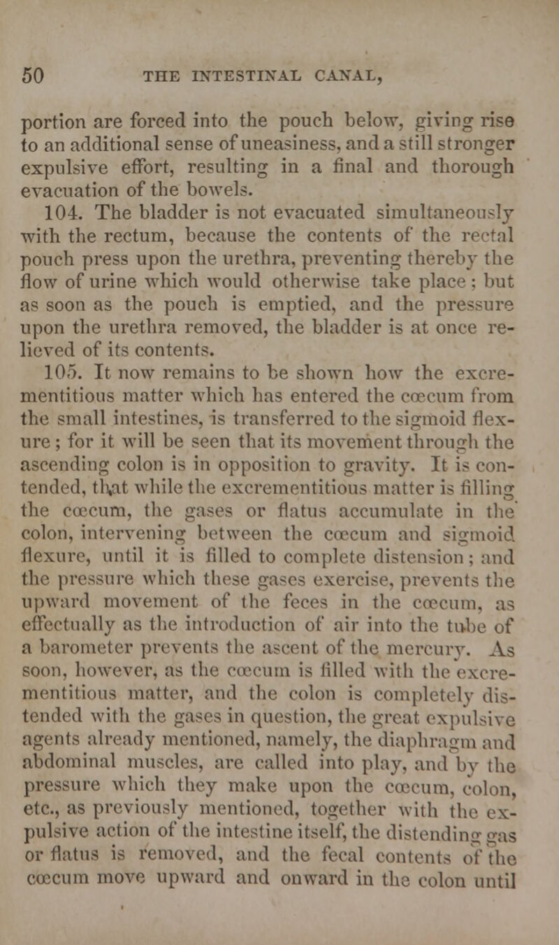 portion are forced into the pouch below, giving rise to an additional sense of uneasiness, and a still stronger expulsive effort, resulting in a final and thorough evacuation of the bowels. 104. The bladder is not evacuated simultaneously with the rectum, because the contents of the rectal pouch press upon the urethra, preventing thereby the flow of urine which would otherwise take place: but as soon as the pouch is emptied, and the pressure upon the urethra removed, the bladder is at once re- lieved of its contents. 105. It now remains to be shown how the excre- mentitious matter which has entered the caecum from the small intestines, is transferred to the sigmoid flex- ure ; for it will be seen that its movement through the ascending colon is in opposition to gravity. It is con- tended, tl),at while the excrementitious matter is filling the coecum, the gases or flatus accumulate in the colon, intervening between the coecum and sigmoid flexure, until it is filled to complete distension; and the pressure which these gases exercise, prevents the upward movement of the feces in the coecum, as effectually as the introduction of air into the tube of a barometer prevents the ascent of the mercury. As soon, however* as the coecum is filled with the excre- mentitious matter, and the colon is completely dis- tended with the gases in question, the great expulsive agents already mentioned, namely, the diaphragm and abdominal muscles, are called into play, and by the pressure which they make upon the coecum, colon, etc., as previously mentioned, together With the ex- pulsive action of the intestine itself, the distending gas or flatus is removed, and the fecal contents of the coecum move upward and onward in the colon until