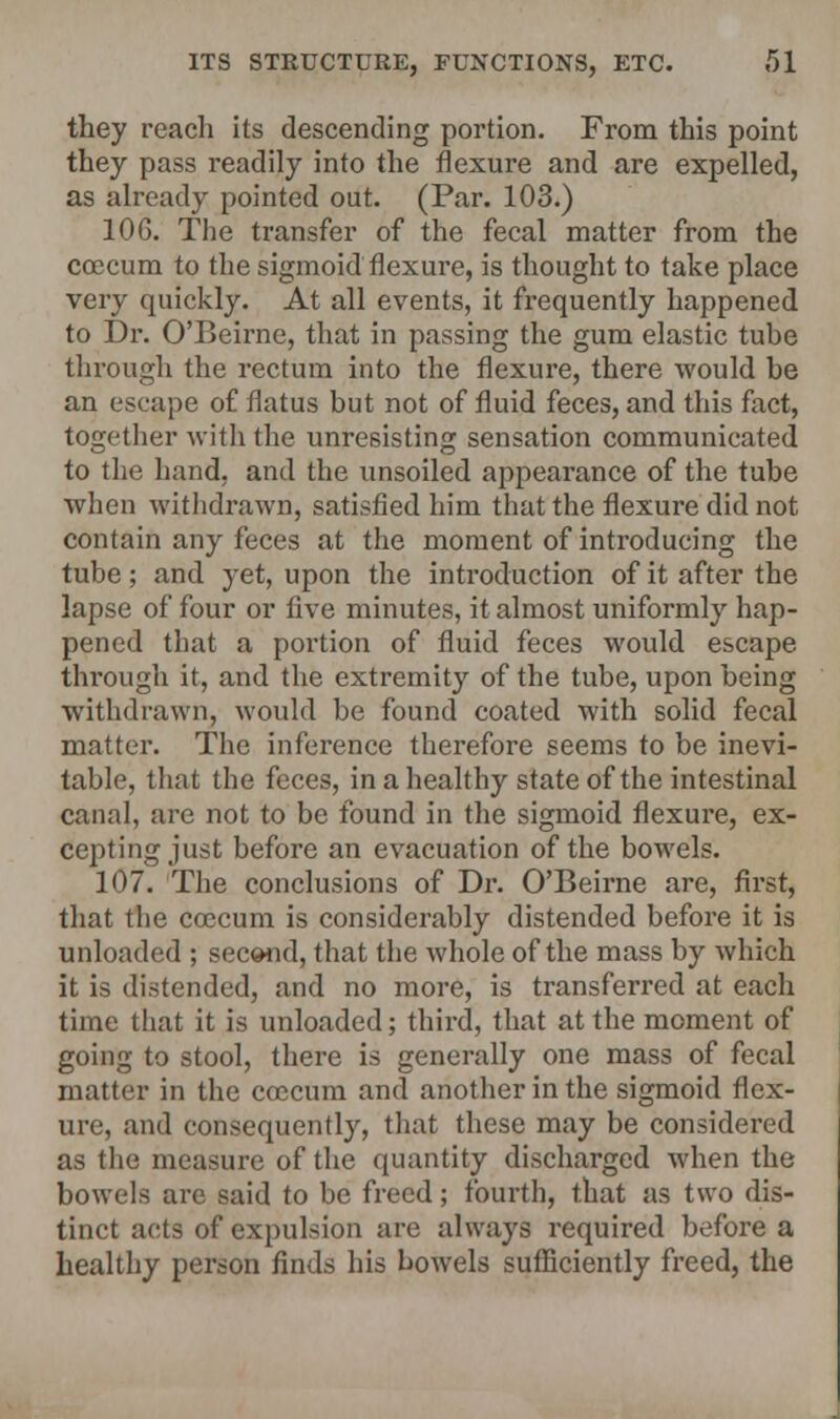 they reach its descending portion. From this point they pass readily into the flexure and are expelled, as already pointed out. (Par. 103.) 106. The transfer of the fecal matter from the coecum to the sigmoid flexure, is thought to take place very quickly. At all events, it frequently happened to Dr. O'Beirne, that in passing the gum elastic tube through the rectum into the flexure, there would be an escape of flatus but not of fluid feces, and this fact, together with the unresisting sensation communicated to the hand, and the unsoiled appearance of the tube when withdrawn, satisfied him that the flexure did not contain any feces at the moment of introducing the tube; and yet, upon the introduction of it after the lapse of four or five minutes, it almost uniformly hap- pened that a poi-tion of fluid feces would escape through it, and the extremity of the tube, upon being withdrawn, would be found coated with solid fecal matter. The inference therefore seems to be inevi- table, that the feces, in a healthy state of the intestinal canal, are not to be found in the sigmoid flexure, ex- cepting just before an evacuation of the bowels. 107. The conclusions of Dr. O'Beirne are, first, that the coecum is considerably distended before it is unloaded ; second, that the whole of the mass by which it is distended, and no more, is transferred at each time that it is unloaded; third, that at the moment of going to stool, there is generally one mass of fecal matter in the coecum and another in the sigmoid flex- ure, and consequently, that these may be considered as the measure of the quantity discharged when the bowels are said to be freed; fourth, that as two dis- tinct acts of expulsion are always required before a healthy person finds his bowels sufficiently freed, the