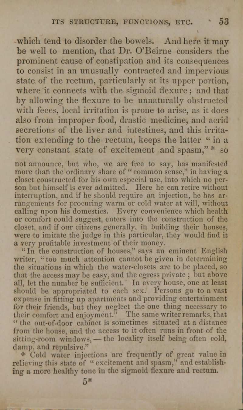 which tend to disorder the bowels. And here it may- be well to mention, that Dr. O'Beirne considers the prominent cause of constipation and its consequences to consist in an unusually contracted and impervious state of the rectum, particularly at its upper portion, when; it connects -with the sigmoid flexure; and that by allowing the flexure to be unnaturally obstructed with feces, loeal irritation is prone to arise, as it does also from improper food, drastic medicine, and acrid secretions of the liver and intestines, and this irrita- tion extending to the rectum, keeps the latter  in a very constant state of excitement and spasm, * so not announce, hut who, we arc free to say, has manifested more than the ordinary share of  common sense/' in having a closet constructed for his own especial ase, into which no per- son hut bimself is ever admitted. Here he can retire without interruption, and if he should require an injection, he has ar- rangements for procuring warm or cold water at will, without calling upon his domestics. Every convenience which health or comfort could suggest, enters into the construction of the closet, and if our citizens generally, in building their houses, were to imitate the judge in this particular, they would find it a very profitable investment of their money. In the construction of houses. says an eminent English writer,  too much attention cannot be given in determining the situations in which the water-closets arc to be placed, so that the access may be easy, and the egress private ; but above all, let the number be sufficient. In every house, one at least should be appropriated to each sex. Persons go to a vast expense in fitting up apartments and providing entertainment for their friends, but they neglect the one thing necessary to their comfort and enjoyment. The same writer remarks, 'that  the out-of-door cabinet is sometimes situated at a distance from the house, and the access to it often runs in front of the sitting-room windows, — the locality itself being often cold, damp, and repulsive. * Cold water injections arc frequently of great value in relieving this state of excitement and spasm, ami establish- ing a more healthy tone in the sigmoid flexure and rectum.