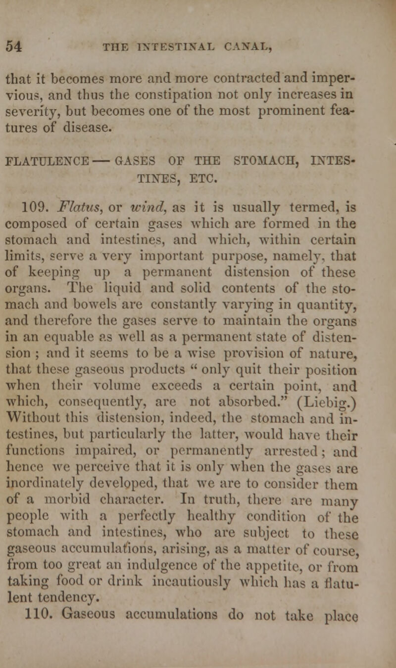that it becomes more and more contracted and imper- vious, and thus the constipation not only increases in severity, but becomes one of the most prominent fea- tures of disease. FLATULENCE — GASES OF THE STOMACH, INTES- TINES, ETC. 109. Flatus, or wind, as it is usually termed, is composed of certain gases which are formed in the stomach and intestines, and which, within certain limits, serve a very important purpose, namely, that of keeping up a permanent distension of these organs. The liquid and solid contents of the sto- mach and bowels are constantly varying in quantity, and therefore the gases serve to maintain the organs in an equable as well as a permanent state of disten- sion ; and it seems to be a wise provision of nature, that these gaseous products  only quit their position when their volume exceeds a certain point, and which, consequently, are not absorbed. (Liebig.) Without this distension, indeed, the stomach and in- testines, but particularly the latter, would have their functions impaired, or permanently arrested; and hence we perceive that it is only when the gases are inordinately developed, that we are to consider them of a morbid character. In truth, there, are many people with a perfectly healthy condition of the stomach and intestines, who are subject to these gaseous accumulations, arising, as a matter of course, from too great an indulgence of the appetite, or from taking food or drink incautiously which has a flatu- lent tendency. 110. Gaseous accumulations do not take place