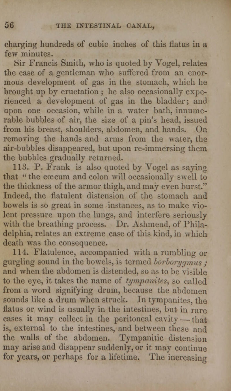 charging hundreds of cubic inches of this flatus in a few minutes. Sir Francis Smith, who is quoted by Vogel, relates the case of a gentleman who suffered from an enor- mous development of gas in the stomach, which he brought up by eructation ; he also occasionally expe- rienced a development of gas in the bladder; and upon one occasion, while in a water bath, innume- rable bubbles of air, the size of a pin's head, issued from his breast, shoulders, abdomen, and hands. On removing the hands and arms from the water, the air-bubbles disappeared, but upon re-immersing them the bubbles gradually returned. 113. P. Frank is also quoted by Vogel as saying that  the coccum and colon will occasionally swell to the thickness of the armor thigh, and may even burst. Indeed, the flatulent distension of the stomach and bowels is so great in some instances, as to make vio- lent pressure upon the lungs, and interfere seriously with the breathing process. Dr. Ashmead, of Phila- delphia, relates an extreme case of this kind, in which death was the consequence. 114. Flatulence, accompanied with a rumbling or gurgling sound in the bowels, is termed borborygmus ; and when the abdomen is distended, so as to be visible to the eye, it takes the name of tt/iiipuiiilcs, so called from a word signifying drum, because the abdomen sounds like a drum when struck. In tympanites, the flatus or wind is usually in the intestines, but in rare cases it may collect in the peritoneal cavity — that is, external to the intestines, and between these and the walls of the abdomen. Tympanitic distension may arise and disappear suddenly, or it may continue for years, or perhaps for a lifetime. The increasing