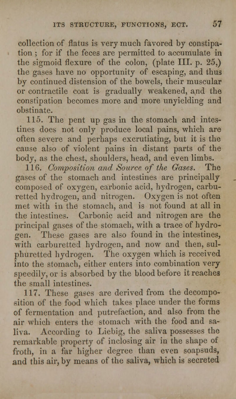 collection of flatus is very much favored by constipa- tion ; for if the feces are permitted to accumulate in the sigmoid flexure of the colon, (plate III. p. 25,) the gases have no opportunity of escaping, and thus by continued distension of the bowels, their muscular or contractile coat is gradually weakened, and the constipation becomes more and more unyielding and obstinate. 115. The pent up gas in the stomach and intes- tines does not only produce local pains, which are often severe and perhaps excrutiating, but it is the cause also of violent pains in distant parts of the body, as the chest, shoulders, head, and even limbs. 116. Composition and Source of the Gases. The gases of the stomach and intestines are principally composed of oxygen, carbonic acid, hydrogen, carbu- retted hydrogen, and nitrogen. Oxygen is not often met with in the stomach, and is not found at all in the intestines. Carbonic acid and nitrogen are the principal gases of the stomach, with a trace of hydro- gen. These gases are also found in the intestines, with carburetted hydrogen, and now and then, sul- phuretted hydrogen. The oxygen which is received into the stomach, either enters into combination very speedily, or is absorbed by the blood before it reaches the small intestines. 117. These gases are derived from the decompo- sition of the food which takes place under the forms of fermentation and putrefaction, and also from the air which enters the stomach with the food and sa- liva. According to Liebig, the saliva possesses the remarkable property of inclosing air in the shape of froth, in a far higher degree than even soapsuds, and this air, by means of the saliva, which is secreted