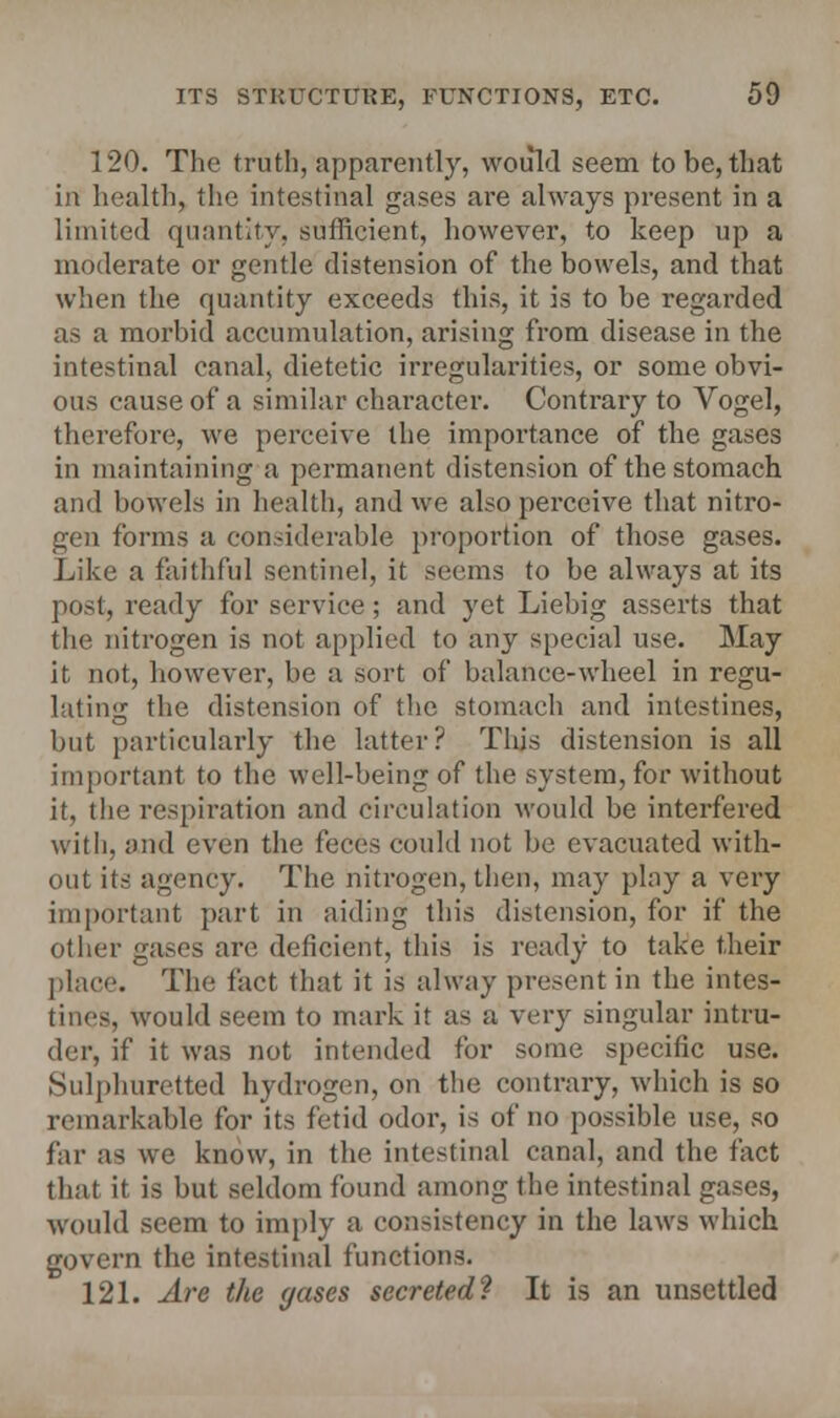 120. The truth, apparently, would seem to be, that in health, the intestinal gases are always present in a limited quantity, sufficient, however, to keep up a moderate or gentle distension of the bowels, and that when the quantity exceeds this, it is to be regarded as a morbid accumulation, arising from disease in the intestinal canal, dietetic irregularities, or some obvi- ous cause of a similar character. Contrary to Vogel, therefore, we perceive the importance of the gases in maintaining a permanent distension of the stomach and bowels in health, and we also perceive that nitro- gen forms a considerable proportion of those gases. Like a faithful sentinel, it seems to be always at its post, ready for service ; and yet Liebig asserts that the nitrogen is not applied to any special use. May it not, however, be a sort of balance-wheel in regu- lating the distension of the stomach and intestines, but particularly the latter? This distension is all important to the well-being of the system, for without it, the respiration and circulation would be interfered with, and even the feces could not be evacuated with- out its agency. The nitrogen, then, may play a very important part in aiding this distension, for if the other gases are deficient, this is ready to take their place. The fact that it is alway present in the intes- tines, would seem to mark it as a very singular intru- der, if it was not intended tor some specific use. Sulphuretted hydrogen, on the contrary, which is so remarkable for its fetid odor, is of no possible use, so far as we know, in the intestinal canal, and the fact that it is but seldom found among the intestinal gases, would seem to imply a consistency in the laws which govern the intestinal functions. 121. Are the gases secreted? It is an unsettled