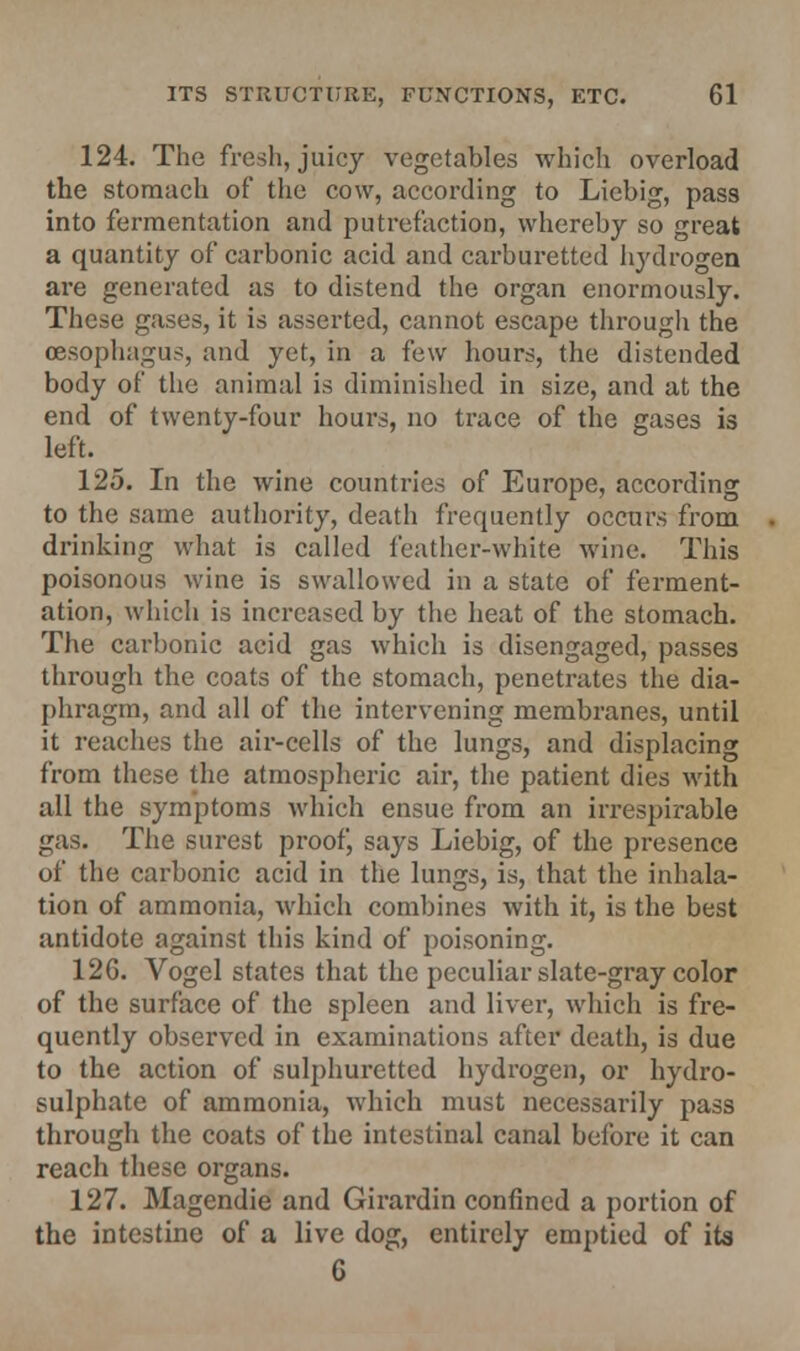 124. The fresh, juicy vegetables which overload the stomach of the cow, according to Liebig, pass into fermentation and putrefaction, whereby so great a quantity of carhonic acid and carburetted hydrogen are generated as to distend the organ enormously. These gases, it is asserted, cannot escape through the oesophagus, and yet, in a few hours, the distended body of the animal is diminished in size, and at the end of twenty-four hours, no trace of the gases is left. 125. In the wine countries of Europe, according to the same authority, death frequently occurs from drinking what is called feather-white wine. This poisonous wine is swallowed in a state of ferment- ation, which is increased by the heat of the stomach. The carbonic acid gas which is disengaged, passes through the coats of the stomach, penetrates the dia- phragm, and all of the intervening membranes, until it readies the air-cells of the lungs, and displacing from these the atmospheric air, the patient dies with all the symptoms which ensue from an irrespirable gas. The surest proof, says Liebig, of the presence of the carbonic acid in the lungs, is, that the inhala- tion of ammonia, which combines with it, is the best antidote against this kind of poisoning. 126. Vogel states that the peculiar slate-gray color of the surface of the spleen and liver, which is fre- quently observed in examinations after death, is due to the action of sulphuretted hydrogen, or hydro- sulphate of ammonia, which must necessarily pass through the coats of the intestinal canal before it can reach these organs. 127. Magendie and Girardin confined a portion of the intestine of a live dog, entirely emptied of its 6