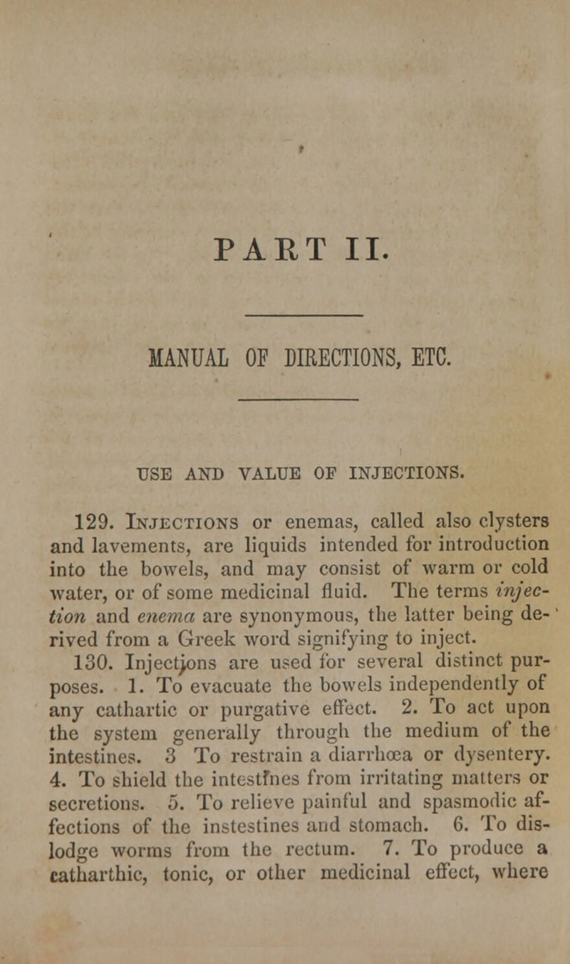 MANUAL OF DIRECTIONS, ETC. USE AND VALUE OF INJECTIONS. 129. Injections or enemas, called also clysters and lavements, are liquids intended for introduction into the bowels, and may consist of warm or cold water, or of some medicinal fluid. The terms injec- tion and enema are synonymous, the latter being de- rived from a Greek word signifying to inject. 130. Injections are used for several distinct pur- poses. 1. To evacuate the bowels independently of any cathartic or purgative effect. 2. To act upon the system generally through the medium of the intestines. 3 To restrain a diarrhoea or dysentery. 4. To shield the intestfnes from irritating matters or secretions. 5. To relieve painful and spasmodic af- fections of the instestines and stomach. 6. To dis- lodge worms from the rectum. 7. To produce a catharthic, tonic, or other medicinal effect, where