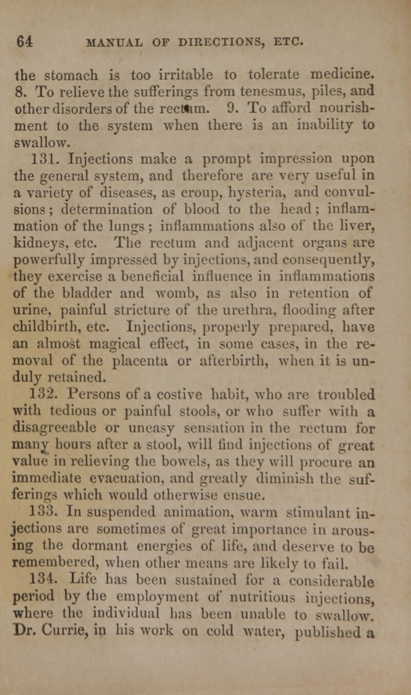 the stomach is too irritable to tolerate medicine. 8. To relieve the sufferings from tenesmus, piles, and other disorders of the rectitim. 9. To afford nourish- ment to the system when there is an inability to swallow. 131. Injections make a prompt impression upon the general system, and therefore are very useful in a variety of diseases, as croup, hysteria, and convul- sions ; determination of blood to the head; inflam- mation of the lungs ; inflammations also of the liver, kidneys, etc. The rectum and adjacent organs are powerfully impressed by injections, and consequently, they exercise a beneficial influence in in (laminations of the bladder and womb, as also in retention of urine, painful stricture of the urethra, flooding after childbirth, etc. Injections, properly prepared, have an almost magical effect, in some cases, in the re- moval of the placenta or afterbirth, when it is un- duly retained. 132. Persons of a costive habit, who are troubled with tedious or painful stools, or who suffer with a disagreeable or uneasy sensation in the rectum for many hours after a stool, will find injections of great value in relieving the bowels, as they will procure an immediate evacuation, and greatly diminish the suf- ferings which would otherwise ensue. 133. In suspended animation, warm stimulant in- jections are sometimes of great importance in arous- ing the dormant energies of life, and deserve to be remembered, when other means are likely to fail. 134. Life has been sustained for a considerable period by the employment of nutritious injections, where the individual lias been unable to swallow. Dr. Currie, in his work on cold water, published a