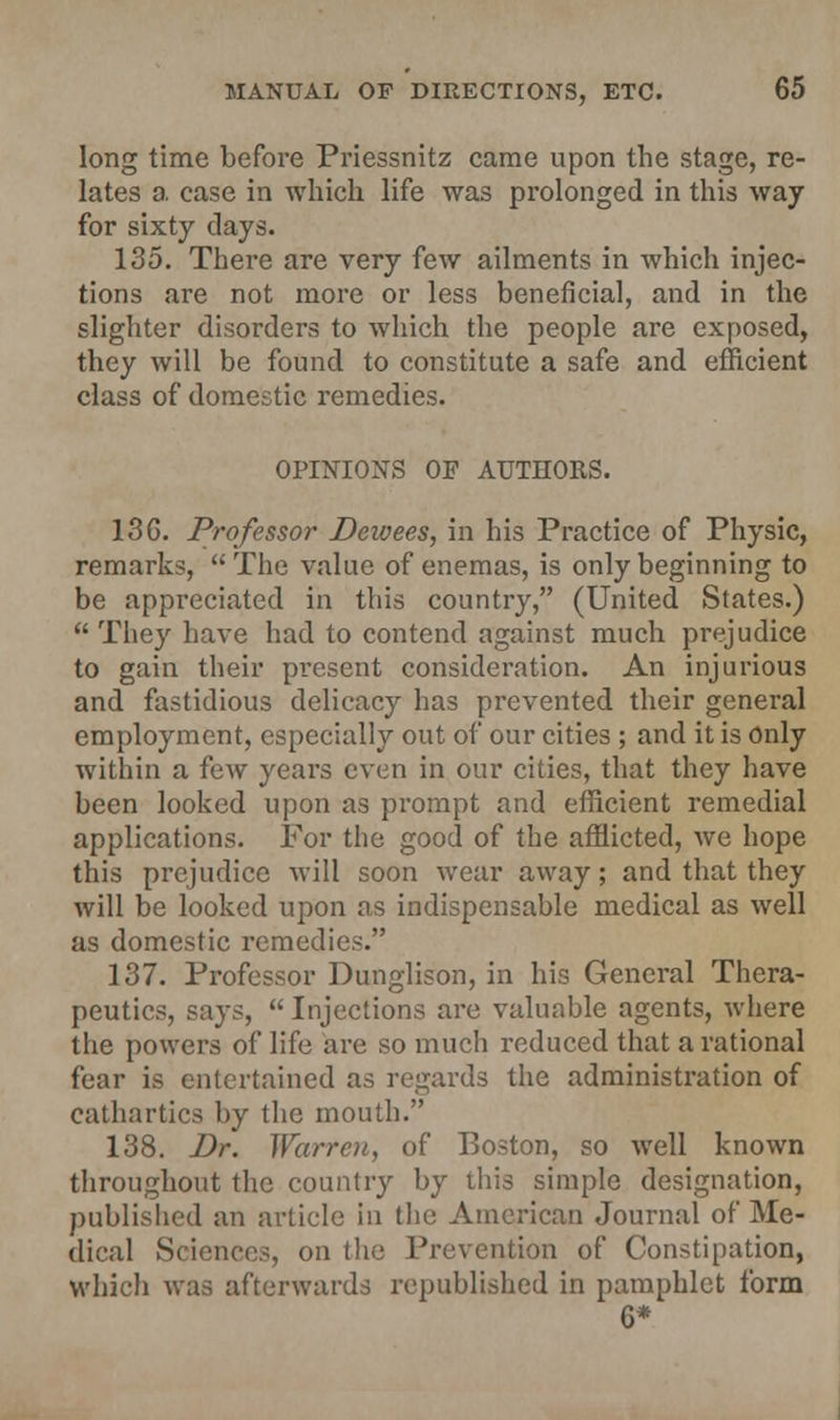 long time before Priessnitz came upon the stage, re- lates a. ease in which life was prolonged in this way for sixty clays. 135. There are very few ailments in which injec- tions are not more or less beneficial, and in the slighter disorders to which the people are exposed, they will be found to constitute a safe and efficient class of domestic remedies. OPINIONS OF AUTHORS. 13G. Professor Dewees, in his Practice of Physic, remarks,  The value of enemas, is only beginning to be appreciated in this country, (United States.)  They have had to contend against much prejudice to gain their present consideration. An injurious and fastidious delicacy has prevented their general employment, especially out of our cities ; and it is only within a few years even in our cities, that they have been looked upon as prompt and efficient remedial applications. For the good of the afflicted, Ave hope this prejudice will soon wear away; and that they will be looked upon as indispensable medical as well as domestic remedies. 137. Professor Dunglison, in his General Thera- peutics, says,  Injections are valuable agents, where the powers of life are so much reduced that a rational fear is entertained as regards the administration of cathartics by the mouth. 138. Dr. JVarrcu, of Boston, so well known throughout the country by this simple designation, published an article in the American Journal of Me- dical Sciences, on the Prevention of Constipation, which was afterwards republished in pamphlet form 6*