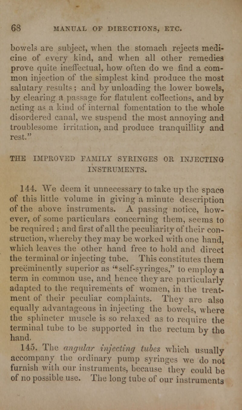 bowels are subject, when the stomach rejects medi- cine of every kind, and when all other remedies prove quite ineffectual, how often do we find a com- mon injection of the simplest kind produce the most salutary results ; and by unloading the lower bowels, by clearing a passage for flatulent collections, and by acting as a kind of internal fomentation to the whole disordered canal, we suspend the most annoying and troublesome irritation, and produce tranquillity and rest. THE IMPROVED FAMILY SYRINGES OR INJECTING INSTRUMENTS. 144. We deem it unnecessary to take up the space of this little volume in giving a minute description of the above instruments. A passing notice, how- ever, of some particulars concerning them, seems to be required ; and first of all the peculiarity of their con- struction, whereby they may be worked with one hand, which leaves the other hand free to hold and direct the terminal or injecting tube. This constitutes them preeminently superior as self-syringes, to employ a term in common use, and hence they are particularly adapted to the requirements of women, in the. treat- ment of their peculiar complaints. They are also equally advantageous in injecting the bowels, where the sphincter muscle is so relaxed as to require the terminal tube to be supported in the, rectum by the hand. 145. The angular injecting tubes which usually accompany the ordinary pump syringes we do not furnish with our instruments, because they could be of no possible use. The long tuhe of our instruments