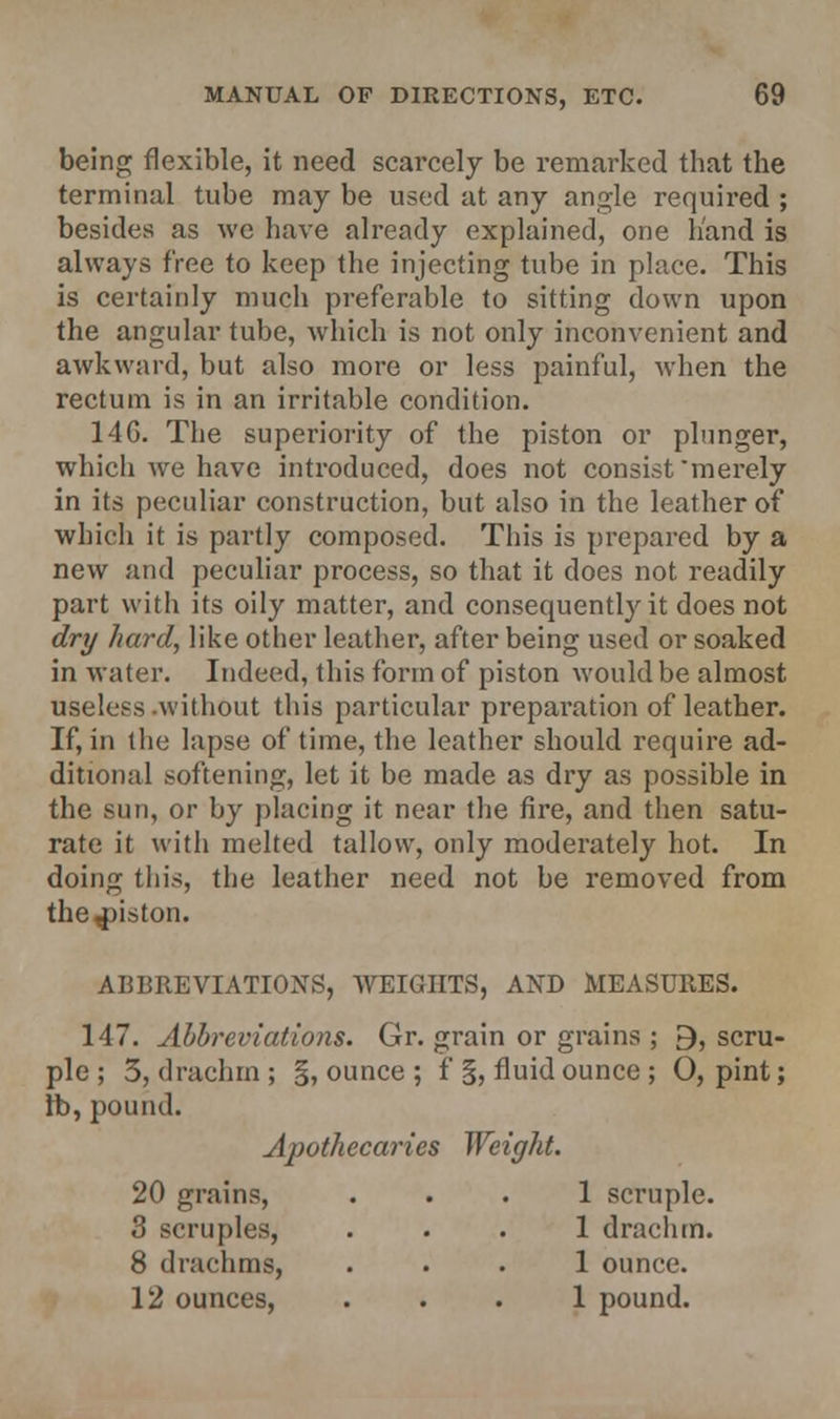being flexible, it need scarcely be remarked that the terminal tube may be used at any angle required ; besides as we have already explained, one hand is always free to keep the injecting tube in place. This is certainly much preferable to sitting down upon the angular tube, which is not only inconvenient and awkward, but also more or less painful, when the rectum is in an irritable condition. 14G. The superiority of the piston or plunger, which we have introduced, does not consist merely in its peculiar construction, but also in the leather of which it is partly composed. This is prepared by a new and peculiar process, so that it does not readily part with its oily matter, and consequently it does not dry hard, like other leather, after being used or soaked in water. Indeed, this form of piston would be almost useless .without this particular preparation of leather. If, in the lapse of time, the leather should require ad- ditional softening, let it be made as dry as possible in the sun, or by placing it near the fire, and then satu- rate it with melted tallow, only moderately hot. In doing this, the leather need not be removed from the piston. ABBREVIATIONS, WEIGHTS, AND MEASURES. 147. Abbreviations. Gr. grain or grains ; 9, scru- ple ; 5, drachm ; §, ounce ; f §, fluid ounce ; 0, pint; lb, pound. Apothecaries Weight. 20 grains, ... 1 scruple. 3 scruples, ... 1 drachm. 8 drachms, ... 1 ounce. 12 ounces, ... 1 pound.