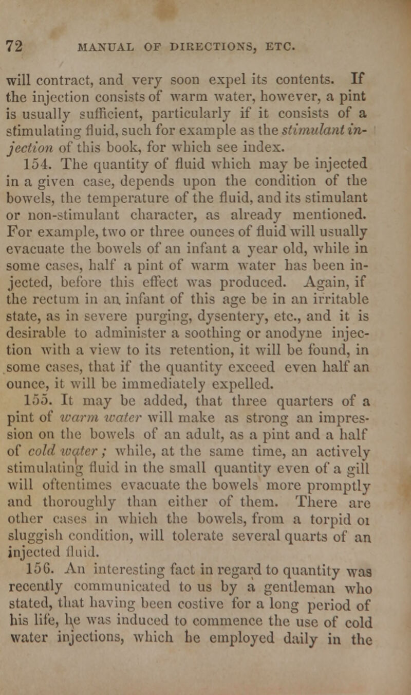 will contract, and very soon expel its contents. If the injection consists of warm water, however, a pint is usually sufficient, particularly if it consists of a stimulating fluid, such for example as the stimulant in- jection of this book, for which see index. 154. The quantity of fluid which may be injected in a given case, depends upon the condition of the bowels, the temperature of the fluid, and its stimulant or non-stimulant character, as already mentioned. For example, two or three ounces of fluid will usually evacuate the bowels of an infant a year old, while in some cases, half a pint of warm water has been in- jected, before this effect was produced. Again, if the rectum in an, infant of this age be in an irritable state, as in severe purging, dysentery, etc., and it is desirable to administer a soothing or anodyne injec- tion with a view to its retention, it will be found, in some cases, that if the quantity exceed even half an ounce, it will be immediately expelled. 155. It may be added, that three quarters of a pint of warm water will make as strong an impres- sion on the bowels of an adult, as a pint and a half of cold water; while, at the same time, an activelv stimulating fluid in the small quantity even of a gill will oftentimes evacuate the bowels more promptly and thoroughly than cither of them. There are other eases in which the bowels, from a torpid oi sluggish condition, will tolerate several quarts of an injected fluid. 15G. An interesting fact in regard to quantity was recently communicated to us by a gentleman who stated, that having been costive for a long period of his life, l\e was induced to commence the use of cold water injections, which he employed daily in the