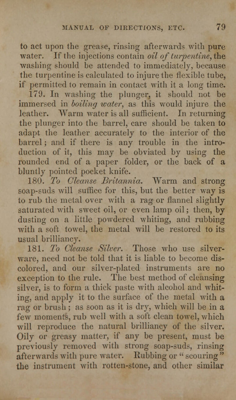 to act upon the grease, rinsing afterwards with pure water. If the injections contain oil of turpentine, the washing should be attended to immediately, because the turpentine is calculated to injure the flexible tube, if permitted to remain in contact with it a long time. 179. In washing the plunger, it should not be immersed in boiling water, as this would injure the leather. Warm water is all sufficient. In returning the plunger into the barrel, care should be taken to adapt the leather accurately to the interior of the barrel; and if there is any trouble in the intro- duction of it, this may be obviated by using the rounded end of a paper folder, or the back of a bluntly pointed pocket knife. 180. To Cleanse Britannia. Warm and strong soap-suds will suffice for this, but the better way is to rub the metal over with a rag or flannel slightly saturated with sweet oil, or even lamp oil; then, by dusting on a little powdered whiting, and rubbing with a soft towel, the metal will be restored to its usual brilliancy. 181. To Cleanse Silver. Those who use silver- ware, need not be told that it is liable to become dis- colored, and our silver-plated instruments are no exception to the rule. The best method of cleansing silver, is to form a thick paste with alcohol and whit- ing, and apply it to the surface of the metal with a rag or brush; as soon as it is dry, which will be in a few moments, rub well with a soft clean towel, which will reproduce the natural brilliancy of the silver. Oily or greasy matter, if any be present, must be previously removed with strong soap-suds, rinsing afterwards with pure water. Rubbing or  scouring  the instrument with rotten-stone, and other similar