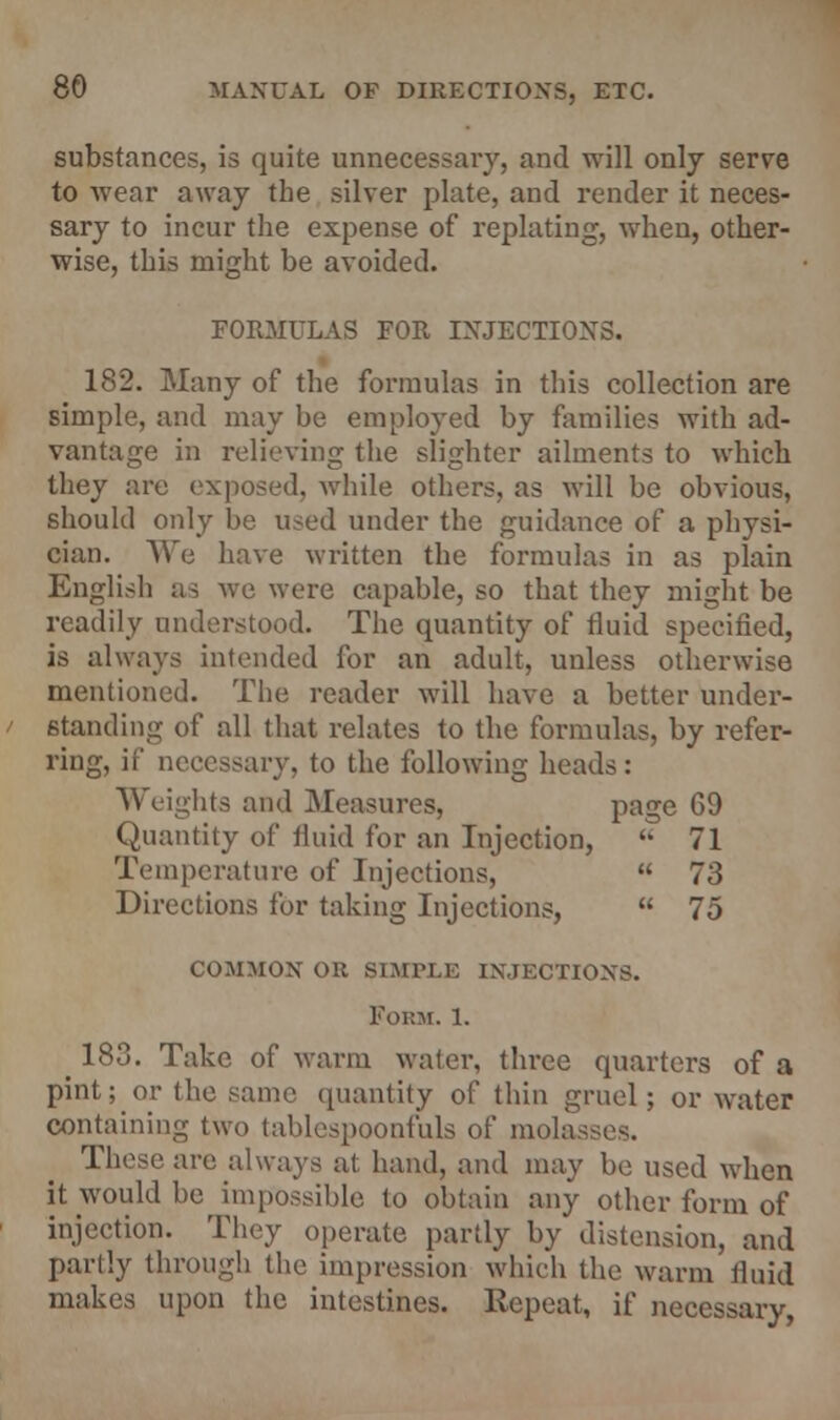 substances, is quite unnecessaiy, and will only serve to wear away the silver plate, and render it neces- sary to incur the expense of replating, when, other- wise, this might be avoided. FORMULAS FOR INJECTIONS. 182. Many of the formulas in this collection are simple, and may be employed by families with ad- vantage in relieving the slighter ailments to which they are exposed, while others, as will be obvious, should only be used under the guidance of a physi- cian. We have written the formulas in as plain English as we were capable, so that they might be readily understood. The quantity of fluid specified, is always intended for an adult, unless otherwise mentioned. The reader will have a better under- standing of all that relates to the formulas, by refer- ring, if necessary, to the following heads : Weights and Measures, page 69 Quantity of fluid for an Injection,  71 Temperature of Injections,  73 Directions for taking Injections,  75 COMMON Oil SIMPLE INJECTIONS. Form. 1. ^ 183. Take of warm water, three quarters of a pint; or the same quantity of thin gruel; or water containing two tablespoonfuls of mola These are always at hand, and may be used when it would be impossible to obtain any other form of injection. They operate partly by distension, and partly through the impression which the warm fluid makes upon the intestines. Repeat, if necessary,