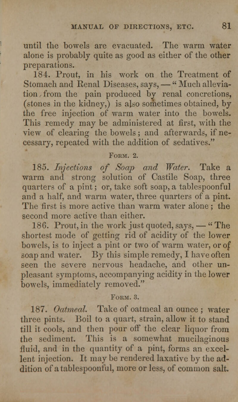 until the bowels are evacuated. The warm water alone is probably quite as good as either of the other preparations. 184. Prout, in his work on the Treatment of Stomach and Renal Diseases, says, —  Much allevia- tion from the pain produced by renal concretions, (stones in the kidney,) is also sometimes obtained, by the free injection of warm water into the bowels. This remedy may be administered at first, with the view of clearing the bowels; and afterwards, if ne- cessary, repeated with the addition of sedatives. Form. 2. 185. Injections of Soap and Water. Take a warm and strong solution of Castile Soap, three quarters of a pint; or, take soft soap, a tablespoonful and a half, and warm water, three quarters of a pint. The first is more active than warm water alone; the second more active than either. 186. Prout, in the work just quoted, says, —  The shortest mode of getting rid of acidity of the lower bowels, is to inject a pint or two of warm water, or of soap and water. By this simple remedy, I have often seen the severe nervous headache, and other un- pleasant symptoms, accompanying acidity in the lower bowels, immediately removed. Form. 3. 187. Oatmeal. Take of oatmeal an ounce ; water three pints. P>oil to a quart, strain, allow it to stand till it cools, and then pour off the clear liquor from the sediment. This is a somewhat mucilaginous fluid, and in the quantity of a pint, forms an excel- lent injection. It may be rendered laxative by the ad- dition of a tablespoonful, more or less, of common salt.