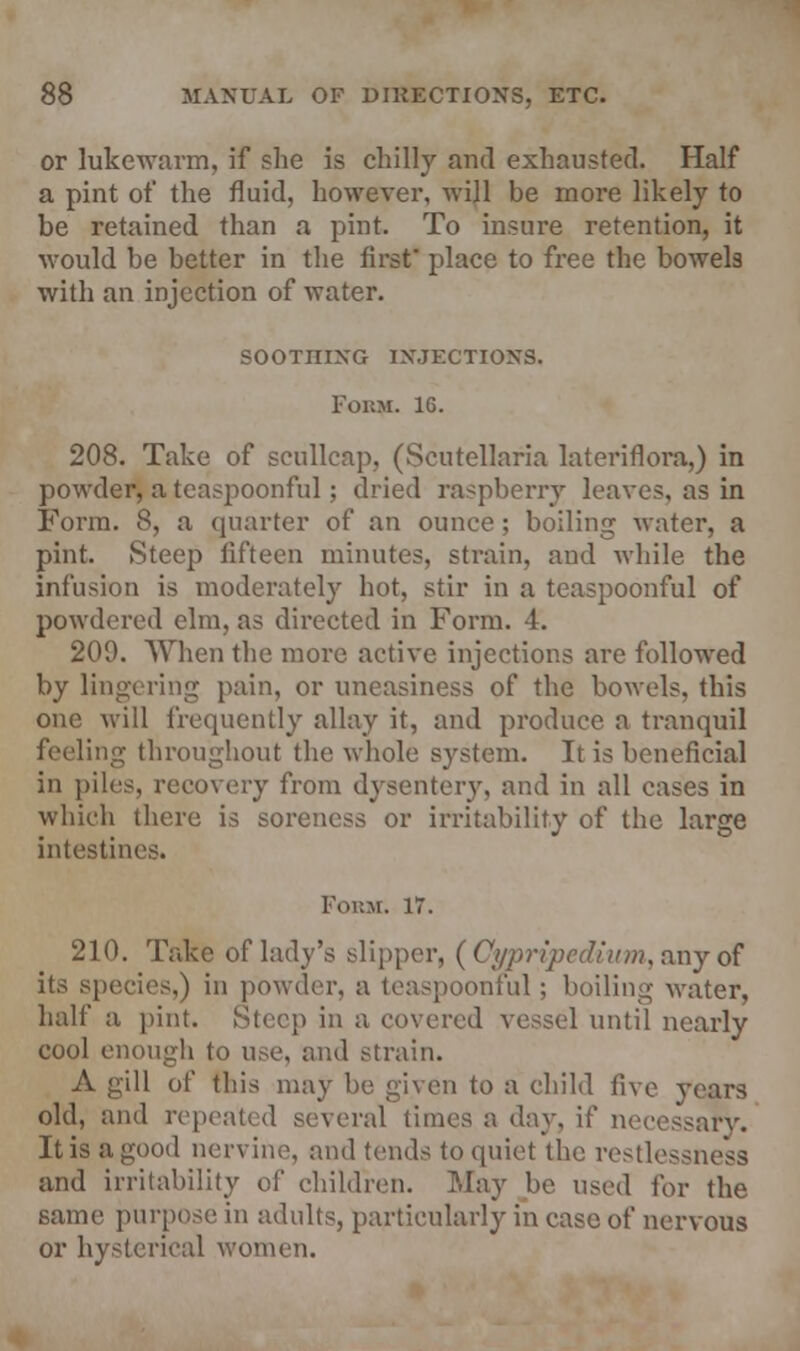 or lukewarm, if she is chilly and exhausted. Half a pint of the fluid, however, will be more likely to be retained than a pint. To insure retention, it would be better in the first' place to free the bowels with an injection of water. SOOTHING INJECTIONS. Forty. 16. 208. Take of scullcap, (Scutellaria lateriflora,) in powder, a teaspoonful; dried raspberry leaves, as in Form. 8, a quarter of an ounce ; boiling water, a pint. Steep fifteen minutes, strain, and while the infusion is moderately hot, stir in a teaspoonful of powdered elm, as directed in Form. 4. 209. When the more active injections are followed by lingering pain, or uneasiness of the bowels, this one will frequently allay it, and produce a tranquil feeling- throughout the whole system. It is beneficial in piles, recovery from dysentery, and in all cases in which there is soreness or irritability of the large intestines. Form. 17. 210. Take of lady's slipper, ( Cypripedium, any of its species,) in powder, a teaspoonful; boiling water, half a pint. Steep in a covered vessel until nearly cool enough to use, and strain. A gill of this may be given to a child five years old, and repealed several times a day, if necessary. It is a good nervine, and tends to quiet the restlessness and irritability of children. May be used for the same purpose in adults, particularly in case of nervous or hysterical women.