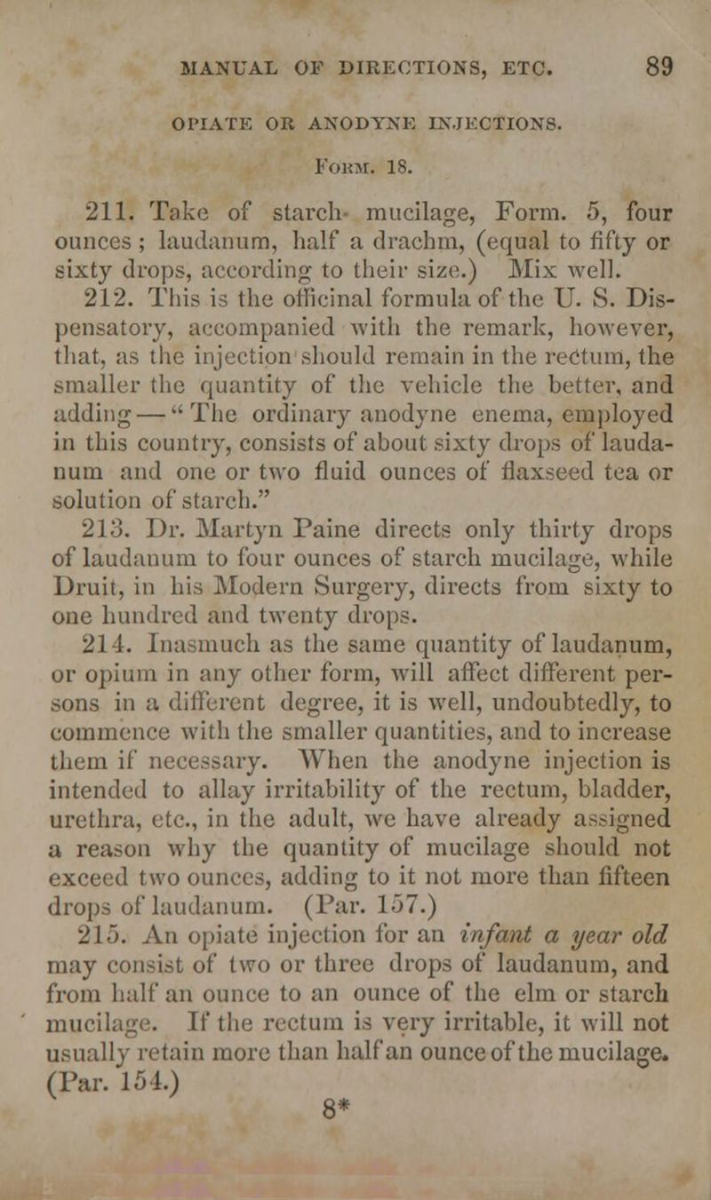 OPIATE OR ANODYNE INJECTIONS. Fokm, 18. 211. Take of starch mucilage, Form. 5, four ounces ; laudanum, half a drachm, (equal to fifty or sixty drops, according to their size.) Mix well. 212. This is the officinal formula of the U. S. Dis- pensatory, accompanied with the remark, however, that, as the injection should remain in the rectum, the smaller the quantity of the vehicle the better, and adding — The ordinary anodyne enema, employed in this country, consists of about sixty drops of lauda- num and one or two fluid ounces of flaxseed tea or solution of starch. 213. Dr. Martyn Paine directs only thirty drops of laudanum to four ounces of starch mucilage, while Druit, in his Modern Surgery, directs from sixty to one hundred and twenty drops. 214. Inasmuch as the same quantity of laudanum, or opium in any other form, will affect different per- sons in a different degree, it is well, undoubtedly, to commence with the smaller quantities, and to increase them if necessary. When the anodyne injection is intended to allay irritability of the rectum, bladder, urethra, etc., in the adult, we have already assigned a reason why the quantity of mucilage should not exceed two ounces, adding to it not more than fifteen drops of laudanum. (Par. 1.37.) 215. An opiate injection for an infant a year old may consist of two or three drops of laudanum, and from half an ounce to an ounce of the elm or starch mucilage. If the rectum is very irritable, it will not usually retain more than half an ounce of the mucilage. (Par. 154.)