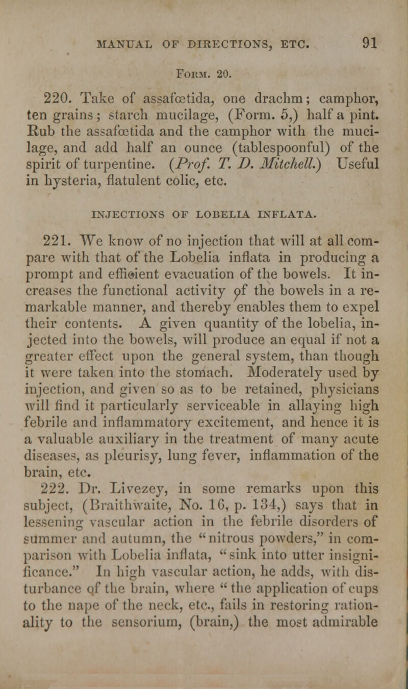 Form. 20. 220. Take of assafcetida, one drachm; camphor, ten grains; starch mucilage, (Form. 5,) halt'a pint. Rub the assafcetida and the camphor with the muci- lage, and add half an ounce (tablespoonful) of the spirit of turpentine. (Prof. T. D. Mitchell.) Useful in hysteria, flatulent colic, etc. INJECTIONS OF LOBELLA. INFLATA. 221. We know of no injection that will at all com- pare with that of the Lobelia inflata in producing a prompt and efficient evacuation of the bowels. It in- creases the functional activity of the bowels in a re- markable manner, and thereby enables them to expel their contents. A given quantity of the lobelia, in- jected into the bowels, will produce an equal if not a greater effect upon the general system, than though it were taken into the stomach. Moderately used by injection, and given so as to be retained, physicians will find it particularly serviceable in allaying high febrile and inflammatory excitement, and hence it is a valuable auxiliary in the treatment of many acute diseases, as pleurisy, lung fever, inflammation of the brain, etc. 222. Dr. Livezcy, in some remarks upon this subject, (Braithwaite, No. 1G, p. 131,) says that in lessening vascular action in the febrile disorders of summer and autumn, the nitrous powders, in com- parison witli Lobelia inflata, sink into utter insigni- ficance. In high vascular action, he adds, with dis- turbance of the brain, where  the application of cups to the nape of the neck, etc., fails in restoring ration- ality to the sensorium, (brain,) the most admirable