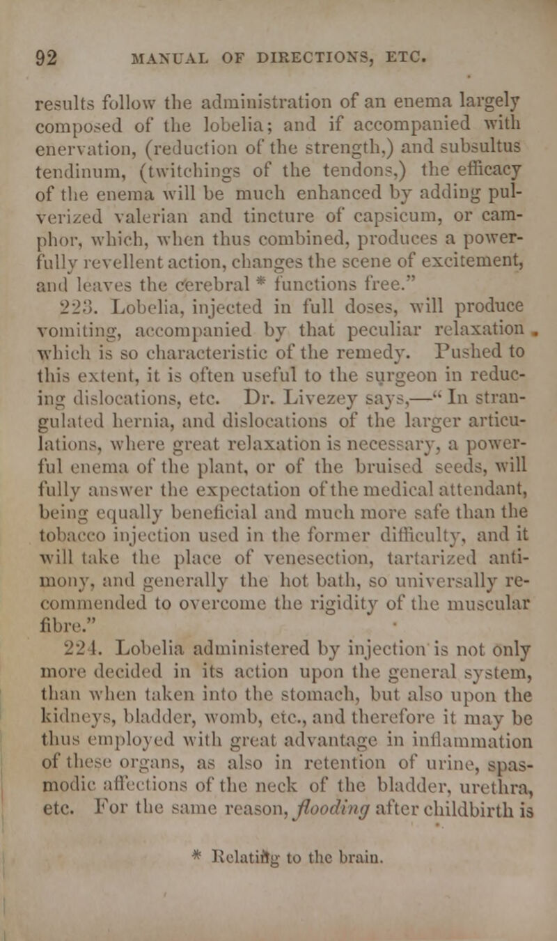 results follow the administration of an enema largely composed of the lobelia; and if accompanied with enervation, (reduction of the strength.) and subsultus tendinum, (twitchings of the tendons.) the efficacy of the enema will be much enhanced by adding pul- verized valerian and tincture of capsicum, or cam- phor, which, when thus combined, produces a power- fully revellent action, changes the scene of excitement, and leaves the cerebral * functions free. 223. Lobelia, injected in full doses, will produce vomiting, accompanied by that peculiar relaxation . which is so characteristic of the remedy. Pushed to this extent, it is often useful to the surgeon in reduc- ing dislocations, etc. Dr. Livczey says,— In stran- gulated hernia, and dislocations of the larger articu- lations, where great relaxation is necessary, a power- ful enema of the plant, or of the bruised seeds, will fully answer the expectation of the medical attendant, being equally beneficial and much more safe than the tobacco injection used in the former difficulty, and it will take the place of venesection, tartarized anti- mony, and generally the hot bath, so universally re- commended to overcome the rigidity of the muscular fibre. 22 1. Lobelia administered by injection is not only more decided in its action upon the general system, than when taken into the stomach, but also upon the kidneys, bladder, womb, etc., and therefore it may be thus employed with great advantage in inflammation of these organs, as also in retention of urine, spas- modic affections of the neck of the bladder, urethra, etc. Lor the same reason, flooding after childbirth is * Relatift;:- to the brain.