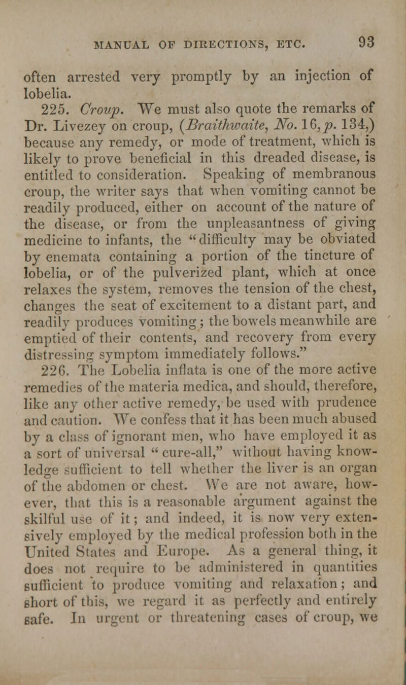 often arrested very promptly by an injection of lobelia. 225. Croup. We must also quote the remarks of Dr. Livezey on croup, (Braithwaite, No. 16, p. 134,) because any remedy, or mode of treatment, which is likely to prove beneficial in this dreaded disease, is entitled to consideration. Speaking of membranous croup, the writer says that when vomiting cannot be readily produced, either on account of the nature of the disease, or from the unpleasantness of giving medicine to infants, the  difficulty may be obviated by enemata containing a portion of the tincture of lobelia, or of the pulverized plant, which at once relaxes the system, removes the tension of the chest, changes the seat of excitement to a distant part, and readily produces vomiting; the bowels meanwhile are emptied of their contents, and recovery from every distressing symptom immediately follows. 226. The Lobelia inflata is one of the more active remedies of the materia medica, and should, therefore, like any other active remedy, be used with prudence and caution. We confess that it has been much abused by a class of ignorant men, who have employed it as a sort of universal  cure-all, without having know- ledge Sufficient to tell whether the liver is an organ of the abdomen or chest. We are not aware, how- ever, that this is a reasonable argument against the skilful use of it; and indeed, it is now very exten- sively employed by the medical profession both in the United States and Europe. As a general thing, it does not require to be administered in quantities sufficient to produce vomiting and relaxation ; and Bhort of this, we regard it as perfectly and entirely safe. In urgent or threatening cases of croup, we
