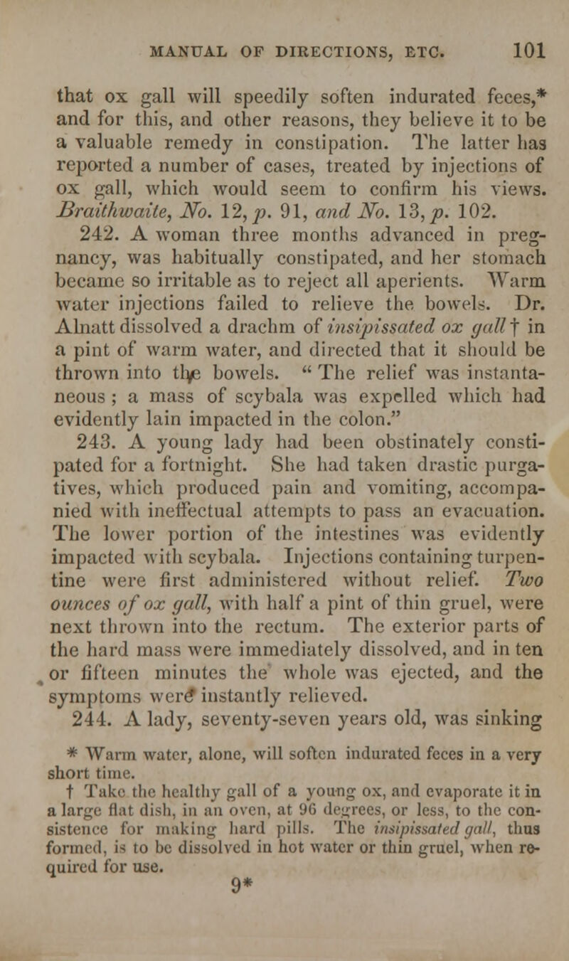 that ox gall will speedily soften indurated feces,* and for this, and other reasons, they believe it to be a valuable remedy in constipation. The latter has reported a number of cases, treated by injections of ox gall, which would seem to confirm his views. Braithwaite, No. 12, p. 91, and No. 13, p. 102. 242. A woman three months advanced in preg- nancy, was habitually constipated, and her stomach became so irritable as to reject all aperients. Warm water injections failed to relieve the bowels. Dr. Alnatt dissolved a drachm of insipissated ox gall f in a pint of warm water, and directed that it should be thrown into th/e bowels.  The relief Mas instanta- neous ; a mass of scybala was expelled which had evidently lain impacted in the colon. 243. A young lady had been obstinately consti- pated for a fortnight. She had taken drastic purga- tives, which produced pain and vomiting, accompa- nied with ineffectual attempts to pass an evacuation. The lower portion of the intestines was evidently impacted with scybala. Injections containing turpen- tine were first administered without relief. Two ounces of ox gall, with half a pint of thin gruel, were next thrown into the rectum. The exterior parts of the hard mass were immediately dissolved, and in ten > or fifteen minutes the whole was ejected, and the symptoms were* instantly relieved. 244. A lady, seventy-seven years old, was sinking * Warm water, alone, will soften indurated feces in a very short time. t Take the healthy gall of a young- ox, and evaporate it in a large flat dish, in an oven, at 9G degrees, or less, to the con- sistence for making hard pills. The insipissated gal/, thus formed, is to be dissolved in hot water or thin gruel, when re- quired for use. 9*