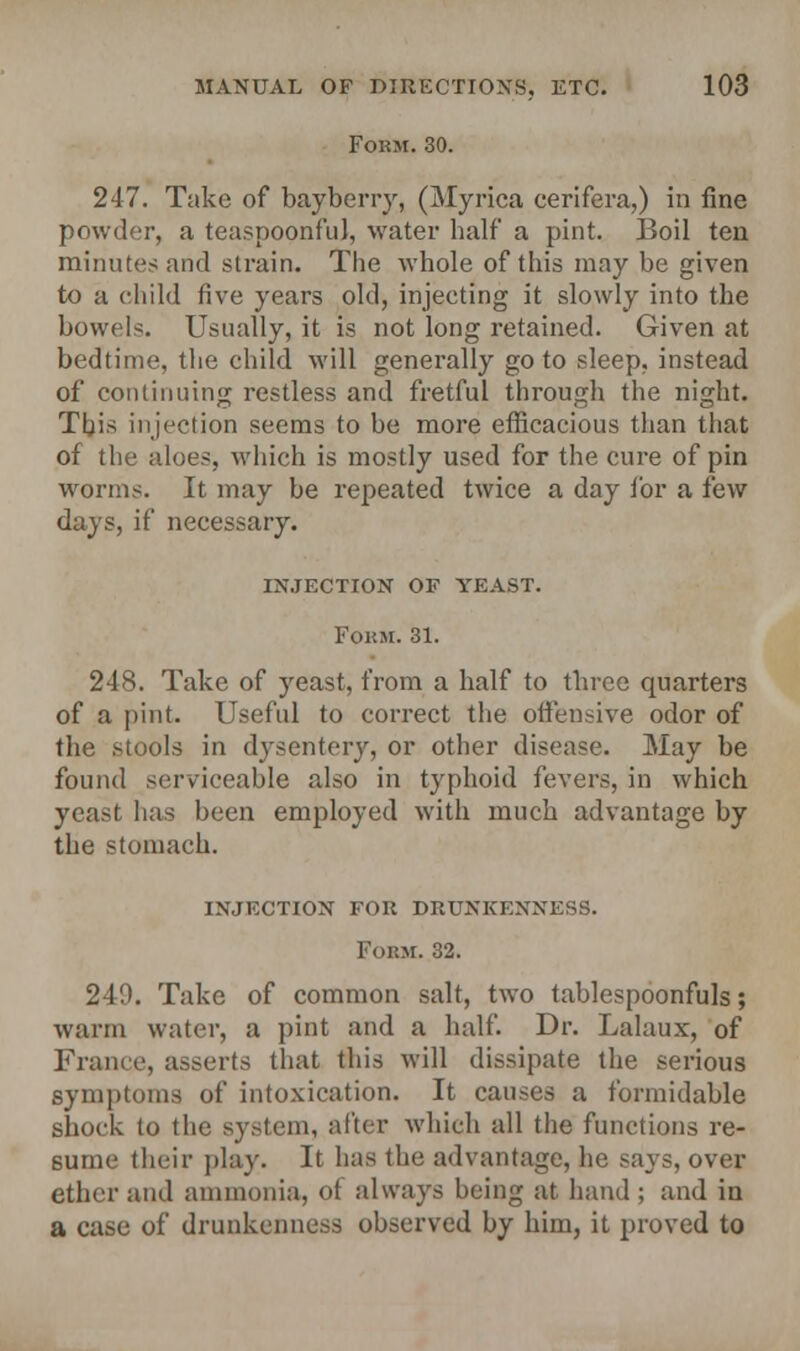 Form. 30. 247. Take of baybeny, (Myrica cerifera,) in fine powder, a teaspoonful, water half a pint. Boil ten minutes and strain. The whole of this may be given to a child five years old, injecting it slowly into the bowel-. Usually, it is not long retained. Given at bedtime, the child will generally go to sleep, instead of continuing restless and fretful through the night. This injection seems to be more efficacious than that of the aloes, which is mostly used for the cure of pin worms. It may be repeated twice a day for a few days, if necessary. injection of yeast. Form. 31. 248. Take of yeast, from a half to three quarters of a pint. Useful to correct the offensive odor of the stools in dysentery, or other disease. May be found serviceable also in typhoid fevers, in which yeast has been employed with much advantage by the stomach. injection for drunkenness. Form. 32. 249. Take of common salt, two tablespoonfuls; warm water, a pint and a half. Dr. Lalaux, of France, asserts that this will dissipate the serious symptoms of intoxication. It causes a formidable shock to the system, after which all the functions re- sume their play. It has the advantage, he says, over ether and ammonia, <>t always being at hand ; and in a case of drunkenness observed by him, it proved to