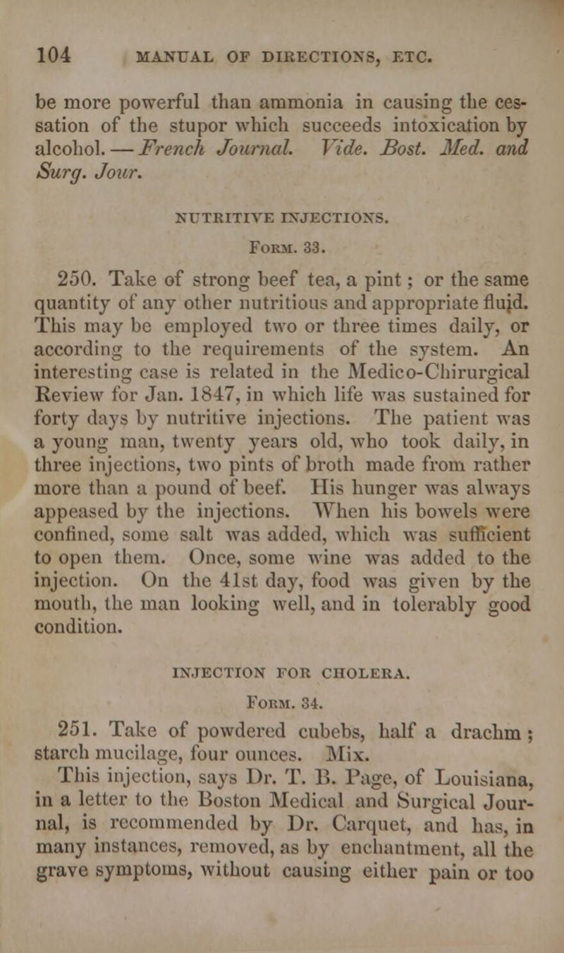 be more powerful than ammonia in causing the ces- sation of the stupor which succeeds intoxication by alcohol. — French Journal. Vide. Bost. Med. and Surg. Jour. NUTRITIVE INJECTIONS. Form. 33. 250. Take of strong beef tea, a pint; or the same quantity of any other nutritious and appropriate fluid. This may be employed two or three times daily, or according to the requirements of the system. An interesting case is related in the Medico-Chirurgical Review for Jan. 1847, in which life was sustained for forty days by nutritive injections. The patient was a young man, twenty years old, who took daily, in three injections, two pints of broth made from rather more than a pound of beef. His hunger was always appeased by the injections. When his bowels were confined, some salt was added, which was sufficient to open them. Once, some wine was added to the injection. On the 41st day. food was given by the mouth, the man looking well, and in tolerably good condition. injection for cholera. Form. 34. 251. Take of powdered cubebs, half a drachm; Starch mucilage, four ounces. Mix. This injection, says Dr. T. B. Page, of Louisiana, in a letter to the Boston Medical and Surgical Jour- nal, is recommended by Dr. Carquet, and has, in many instances, removed, as by enchantment, all the grave symptoms, without causing either pain or too